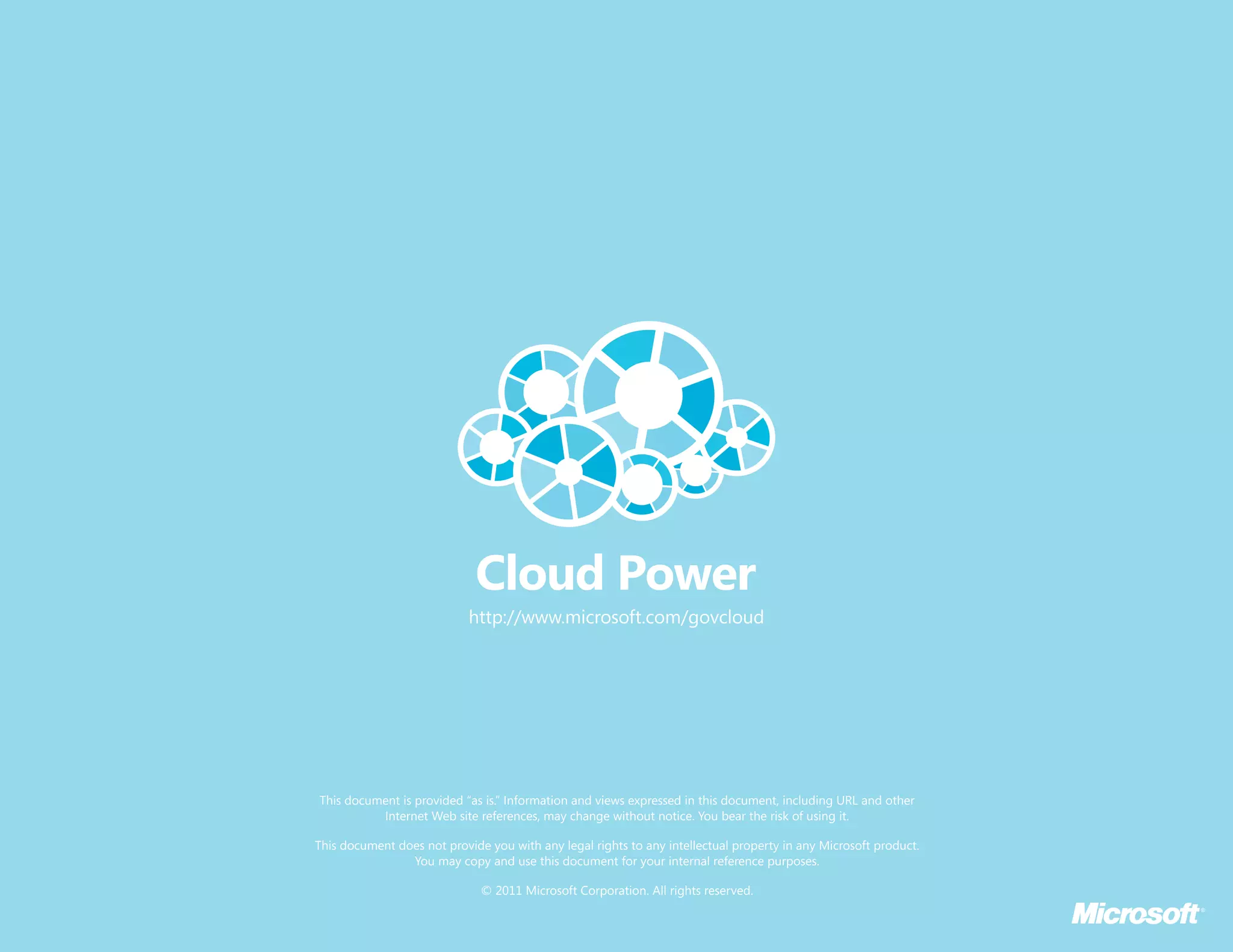 http://www.microsoft.com/govcloud




This document is provided “as is.” Information and views expressed in this document, including URL and other
          Internet Web site references, may change without notice. You bear the risk of using it.

This document does not provide you with any legal rights to any intellectual property in any Microsoft product.
                You may copy and use this document for your internal reference purposes.

                              © 2011 Microsoft Corporation. All rights reserved.
 