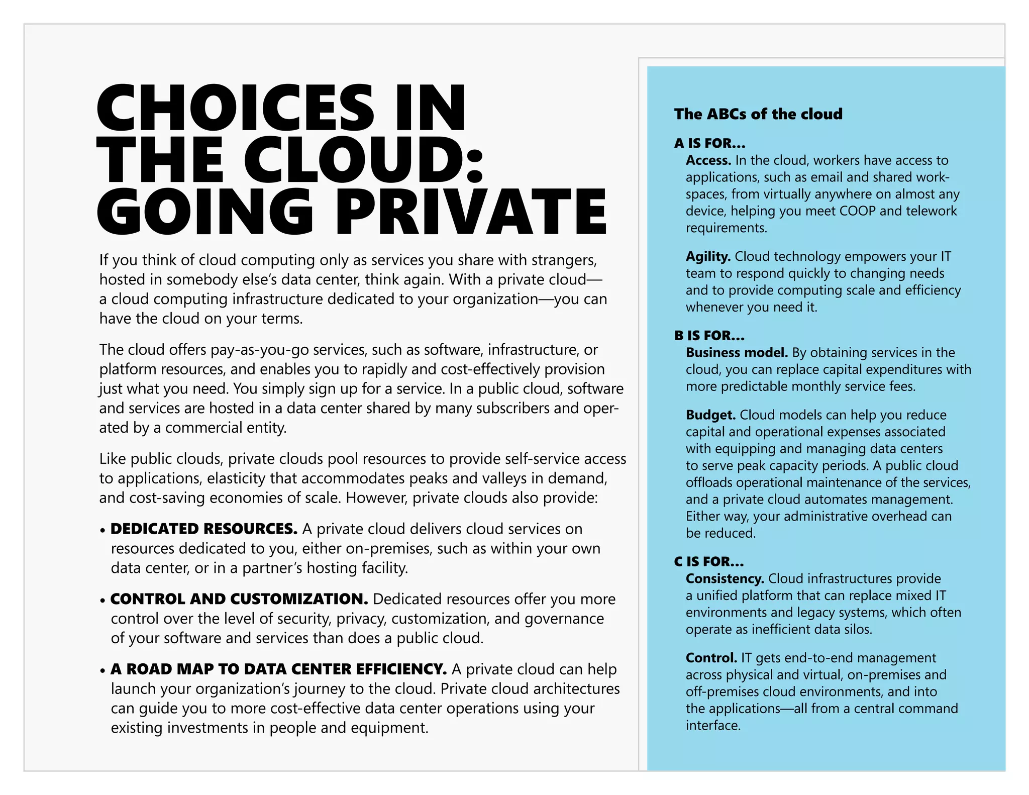 CHOICES IN                                                                          The ABCs of the cloud



THE CLOUD:
                                                                                    A IS FOR…
                                                                                     Access. In the cloud, workers have access to




GOING PRIVATE
                                                                                     applications, such as email and shared work-
                                                                                     spaces, from virtually anywhere on almost any
                                                                                     device, helping you meet COOP and telework
                                                                                     requirements.

If you think of cloud computing only as services you share with strangers,           Agility. Cloud technology empowers your IT
hosted in somebody else’s data center, think again. With a private cloud—            team to respond quickly to changing needs
                                                                                     and to provide computing scale and efficiency
a cloud computing infrastructure dedicated to your organization—you can              whenever you need it.
have the cloud on your terms.
                                                                                    B IS FOR…
The cloud offers pay-as-you-go services, such as software, infrastructure, or         Business model. By obtaining services in the
platform resources, and enables you to rapidly and cost-effectively provision         cloud, you can replace capital expenditures with
just what you need. You simply sign up for a service. In a public cloud, software     more predictable monthly service fees.
and services are hosted in a data center shared by many subscribers and oper-        Budget. Cloud models can help you reduce
ated by a commercial entity.                                                         capital and operational expenses associated
                                                                                     with equipping and managing data centers
Like public clouds, private clouds pool resources to provide self-service access     to serve peak capacity periods. A public cloud
to applications, elasticity that accommodates peaks and valleys in demand,           offloads operational maintenance of the services,
and cost-saving economies of scale. However, private clouds also provide:            and a private cloud automates management.
                                                                                     Either way, your administrative overhead can
• DEDICATED RESOURCES. A private cloud delivers cloud services on                    be reduced.
  resources dedicated to you, either on-premises, such as within your own
  data center, or in a partner’s hosting facility.                                  C IS FOR…
                                                                                      Consistency. Cloud infrastructures provide
• CONTROL AND CUSTOMIZATION. Dedicated resources offer you more                       a unified platform that can replace mixed IT
  control over the level of security, privacy, customization, and governance          environments and legacy systems, which often
                                                                                      operate as inefficient data silos.
  of your software and services than does a public cloud.
                                                                                     Control. IT gets end-to-end management
• A ROAD MAP TO DATA CENTER EFFICIENCY. A private cloud can help                     across physical and virtual, on-premises and
  launch your organization’s journey to the cloud. Private cloud architectures       off-premises cloud environments, and into
  can guide you to more cost-effective data center operations using your             the applications—all from a central command
  existing investments in people and equipment.                                      interface.
 