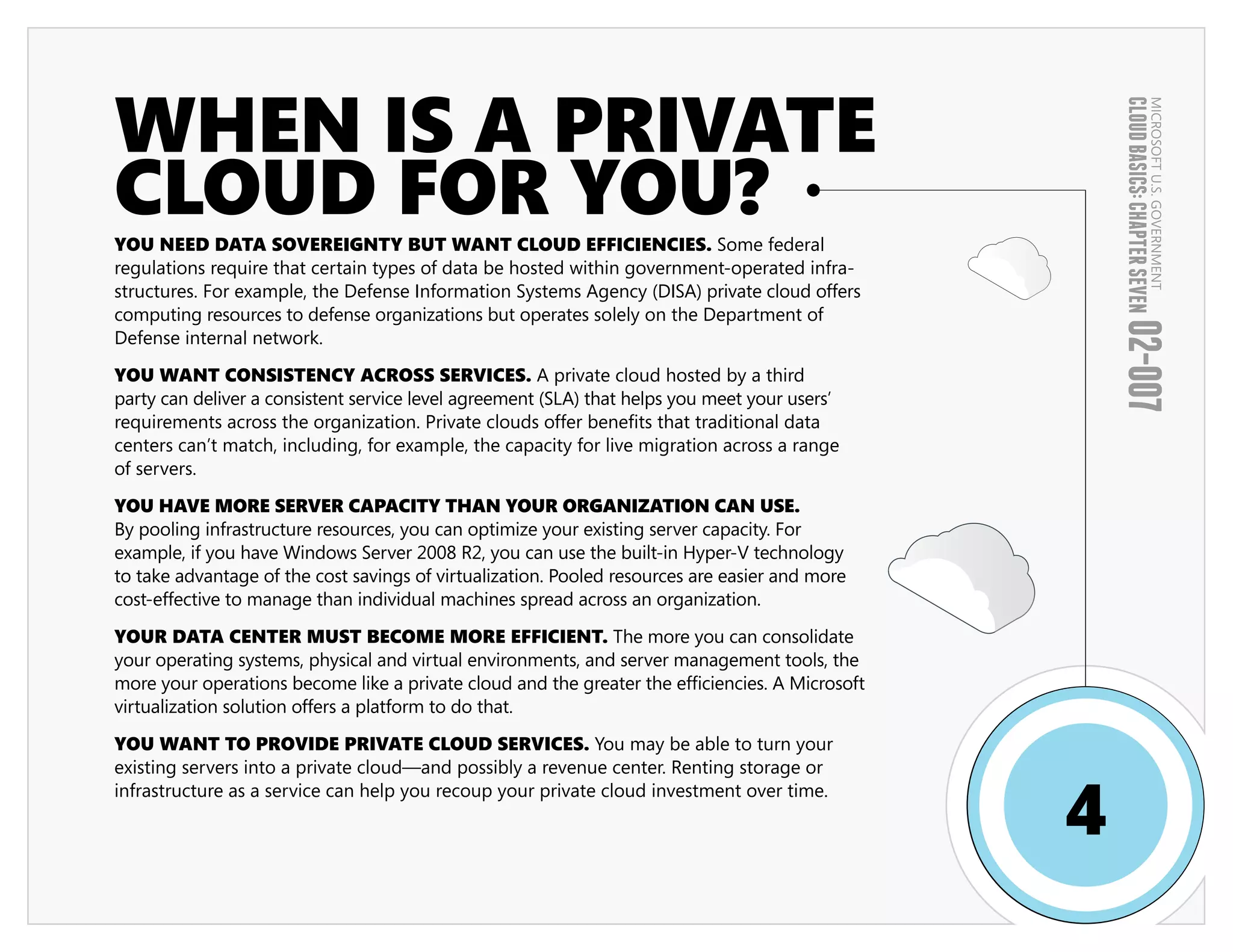 WHEN IS A PRIVATE




                                                                                                     CLOUD BASICS: CHAPTER SEVEN
                                                                                                                             MICROSOFT U.S. GOVERNMENT
CLOUD FOR YOU?
YOU NEED DATA SOVEREIGNTY BUT WANT CLOUD EFFICIENCIES. Some federal
regulations require that certain types of data be hosted within government-operated infra-
structures. For example, the Defense Information Systems Agency (DISA) private cloud offers
computing resources to defense organizations but operates solely on the Department of




                                                                                                     02-007
Defense internal network.

YOU WANT CONSISTENCY ACROSS SERVICES. A private cloud hosted by a third
party can deliver a consistent service level agreement (SLA) that helps you meet your users’
requirements across the organization. Private clouds offer benefits that traditional data
centers can’t match, including, for example, the capacity for live migration across a range
of servers.

YOU HAVE MORE SERVER CAPACITY THAN YOUR ORGANIZATION CAN USE.
By pooling infrastructure resources, you can optimize your existing server capacity. For
example, if you have Windows Server 2008 R2, you can use the built-in Hyper-V technology
to take advantage of the cost savings of virtualization. Pooled resources are easier and more
cost-effective to manage than individual machines spread across an organization.

YOUR DATA CENTER MUST BECOME MORE EFFICIENT. The more you can consolidate
your operating systems, physical and virtual environments, and server management tools, the
more your operations become like a private cloud and the greater the efficiencies. A Microsoft
virtualization solution offers a platform to do that.

YOU WANT TO PROVIDE PRIVATE CLOUD SERVICES. You may be able to turn your
existing servers into a private cloud—and possibly a revenue center. Renting storage or


                                                                                                 4
infrastructure as a service can help you recoup your private cloud investment over time.
 
