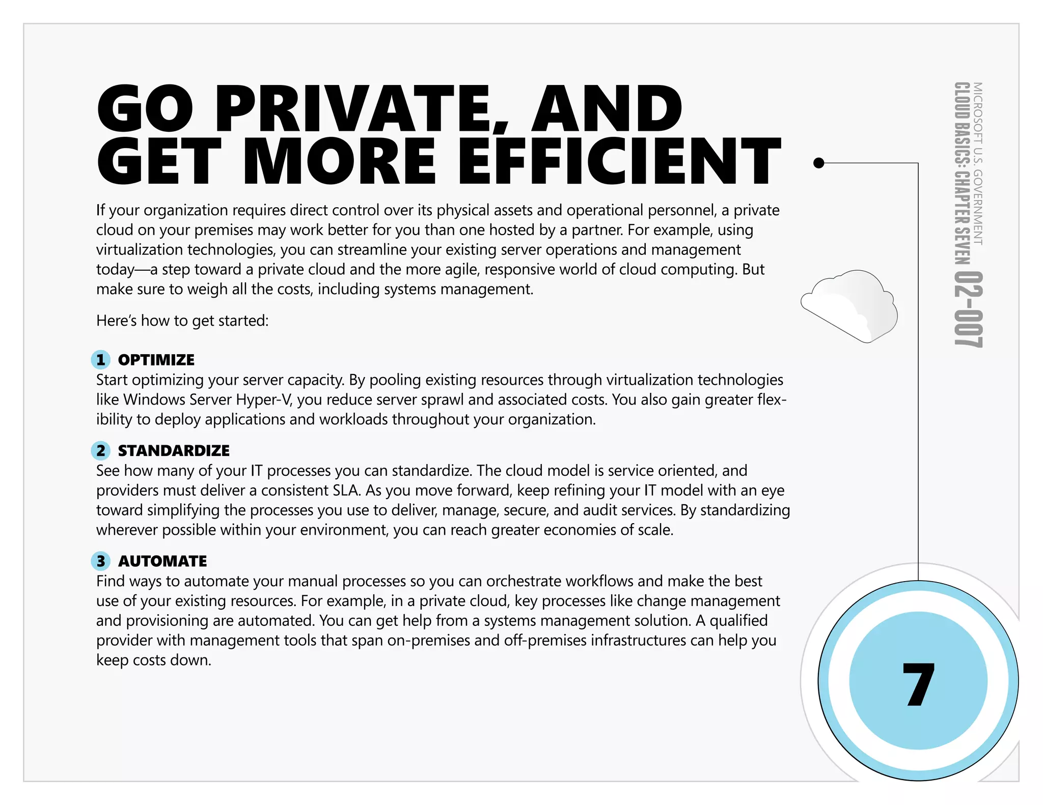 GO PRIVATE, AND




                                                                                                                 CLOUD BASICS: CHAPTER SEVEN
                                                                                                                                         MICROSOFT U.S. GOVERNMENT
GET MORE EFFICIENT
If your organization requires direct control over its physical assets and operational personnel, a private
cloud on your premises may work better for you than one hosted by a partner. For example, using
virtualization technologies, you can streamline your existing server operations and management
today—a step toward a private cloud and the more agile, responsive world of cloud computing. But




                                                                                                                 02-007
make sure to weigh all the costs, including systems management.

Here’s how to get started:

1 OPTIMIZE
Start optimizing your server capacity. By pooling existing resources through virtualization technologies
like Windows Server Hyper-V, you reduce server sprawl and associated costs. You also gain greater flex-
ibility to deploy applications and workloads throughout your organization.

2 STANDARDIZE
See how many of your IT processes you can standardize. The cloud model is service oriented, and
providers must deliver a consistent SLA. As you move forward, keep refining your IT model with an eye
toward simplifying the processes you use to deliver, manage, secure, and audit services. By standardizing
wherever possible within your environment, you can reach greater economies of scale.

3 AUTOMATE
Find ways to automate your manual processes so you can orchestrate workflows and make the best
use of your existing resources. For example, in a private cloud, key processes like change management
and provisioning are automated. You can get help from a systems management solution. A qualified
provider with management tools that span on-premises and off-premises infrastructures can help you


                                                                                                             7
keep costs down.
 