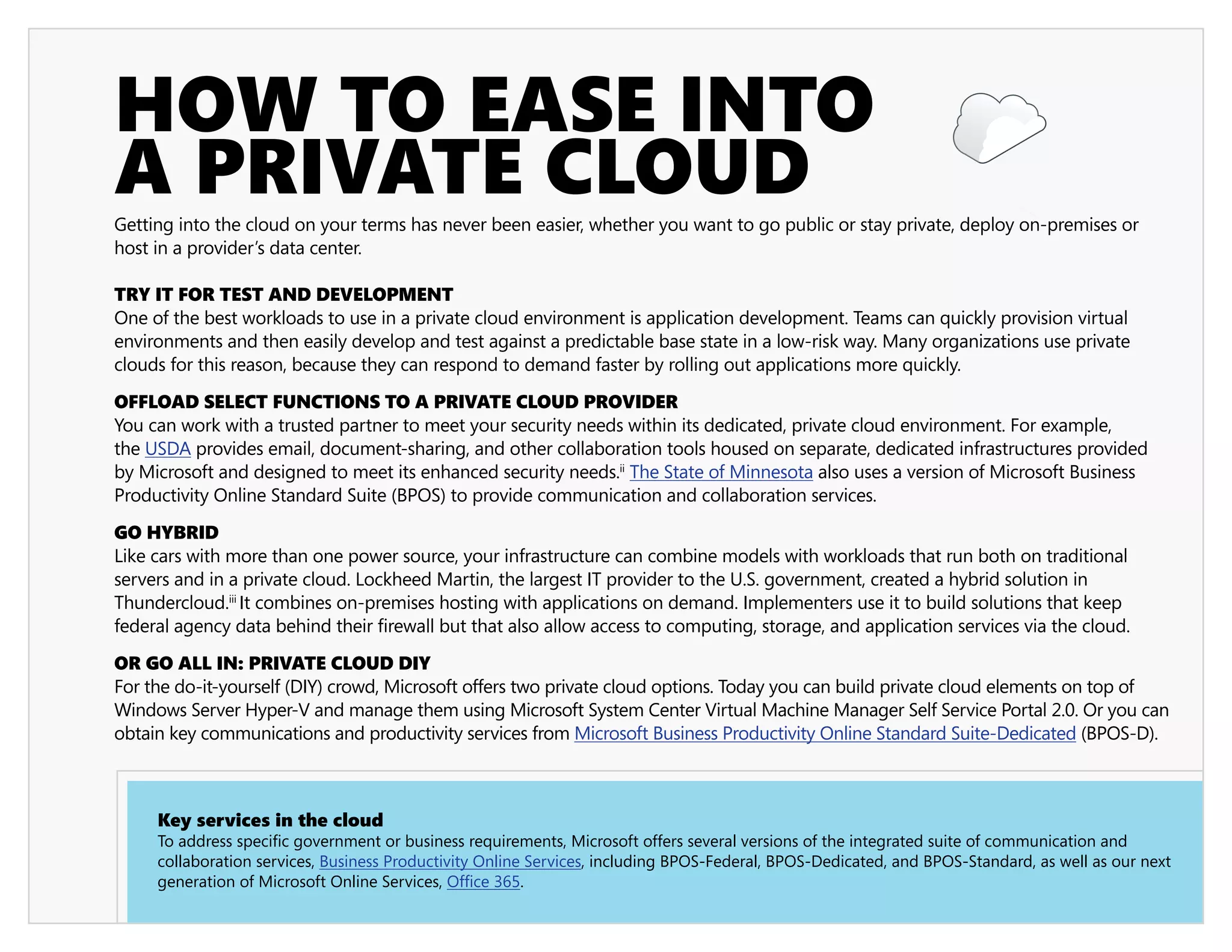 HOW TO EASE INTO
A PRIVATE CLOUD
Getting into the cloud on your terms has never been easier, whether you want to go public or stay private, deploy on-premises or
host in a provider’s data center.

TRY IT FOR TEST AND DEVELOPMENT
One of the best workloads to use in a private cloud environment is application development. Teams can quickly provision virtual
environments and then easily develop and test against a predictable base state in a low-risk way. Many organizations use private
clouds for this reason, because they can respond to demand faster by rolling out applications more quickly.

OFFLOAD SELECT FUNCTIONS TO A PRIVATE CLOUD PROVIDER
You can work with a trusted partner to meet your security needs within its dedicated, private cloud environment. For example,
the USDA provides email, document-sharing, and other collaboration tools housed on separate, dedicated infrastructures provided
by Microsoft and designed to meet its enhanced security needs.ii The State of Minnesota also uses a version of Microsoft Business
Productivity Online Standard Suite (BPOS) to provide communication and collaboration services.

GO HYBRID
Like cars with more than one power source, your infrastructure can combine models with workloads that run both on traditional
servers and in a private cloud. Lockheed Martin, the largest IT provider to the U.S. government, created a hybrid solution in
Thundercloud.iii It combines on-premises hosting with applications on demand. Implementers use it to build solutions that keep
federal agency data behind their firewall but that also allow access to computing, storage, and application services via the cloud.

OR GO ALL IN: PRIVATE CLOUD DIY
For the do-it-yourself (DIY) crowd, Microsoft offers two private cloud options. Today you can build private cloud elements on top of
Windows Server Hyper-V and manage them using Microsoft System Center Virtual Machine Manager Self Service Portal 2.0. Or you can
obtain key communications and productivity services from Microsoft Business Productivity Online Standard Suite-Dedicated (BPOS-D).



     Key services in the cloud
     To address specific government or business requirements, Microsoft offers several versions of the integrated suite of communication and
     collaboration services, Business Productivity Online Services, including BPOS-Federal, BPOS-Dedicated, and BPOS-Standard, as well as our next
     generation of Microsoft Online Services, Office 365.
 