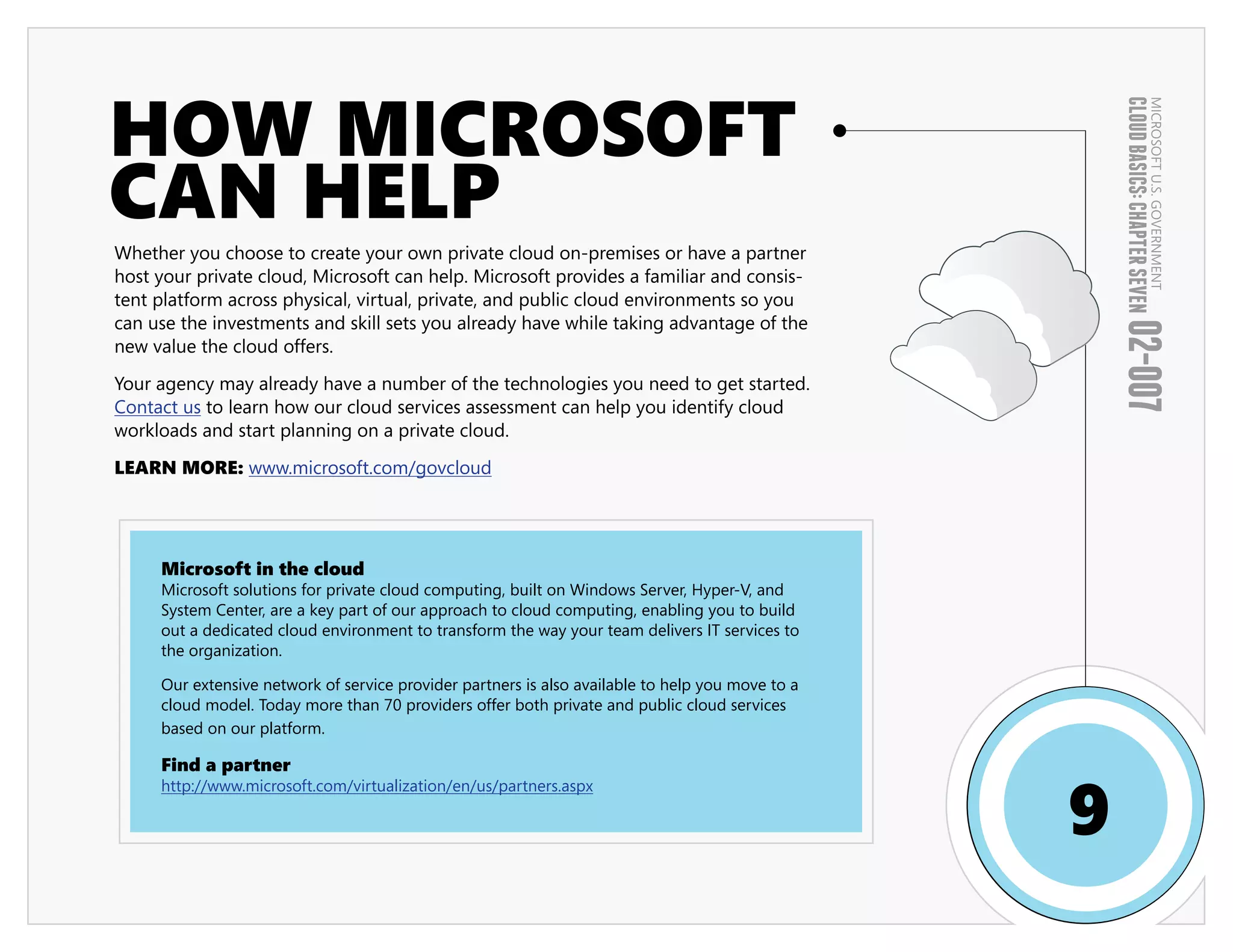 HOW MICROSOFT




                                                                                                      CLOUD BASICS: CHAPTER SEVEN
                                                                                                                              MICROSOFT U.S. GOVERNMENT
CAN HELP
Whether you choose to create your own private cloud on-premises or have a partner
host your private cloud, Microsoft can help. Microsoft provides a familiar and consis-
tent platform across physical, virtual, private, and public cloud environments so you
can use the investments and skill sets you already have while taking advantage of the




                                                                                                      02-007
new value the cloud offers.

Your agency may already have a number of the technologies you need to get started.
Contact us to learn how our cloud services assessment can help you identify cloud
workloads and start planning on a private cloud.

LEARN MORE: www.microsoft.com/govcloud




     Microsoft in the cloud
     Microsoft solutions for private cloud computing, built on Windows Server, Hyper-V, and
     System Center, are a key part of our approach to cloud computing, enabling you to build
     out a dedicated cloud environment to transform the way your team delivers IT services to
     the organization.

     Our extensive network of service provider partners is also available to help you move to a
     cloud model. Today more than 70 providers offer both private and public cloud services
     based on our platform.

     Find a partner


                                                                                                  9
     http://www.microsoft.com/virtualization/en/us/partners.aspx
 