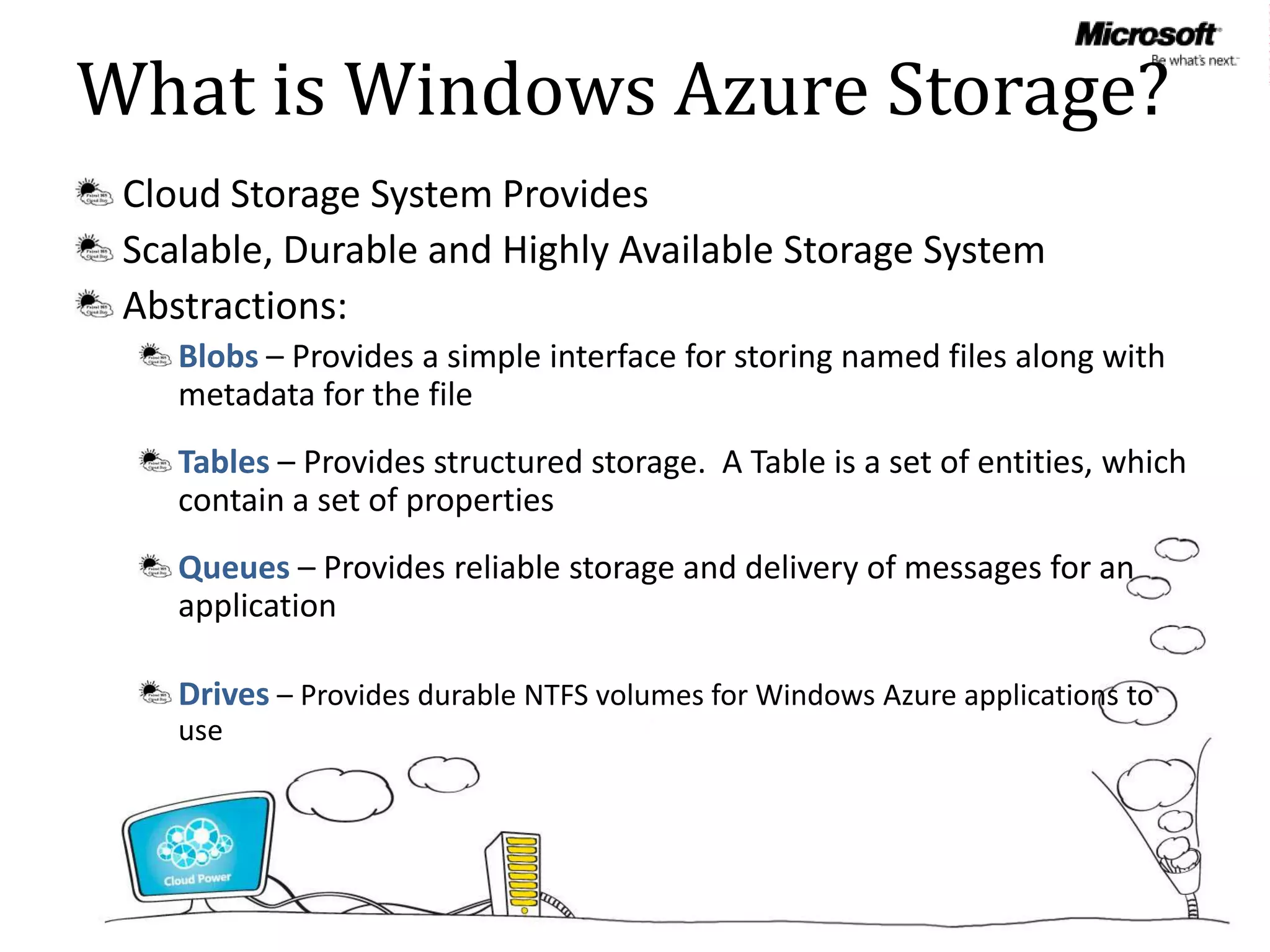 What is Windows Azure Storage?
 Cloud Storage System Provides
 Scalable, Durable and Highly Available Storage System
 Abstractions:
    Blobs – Provides a simple interface for storing named files along with
    metadata for the file
    Tables – Provides structured storage. A Table is a set of entities, which
    contain a set of properties
    Queues – Provides reliable storage and delivery of messages for an
    application

    Drives – Provides durable NTFS volumes for Windows Azure applications to
    use
 