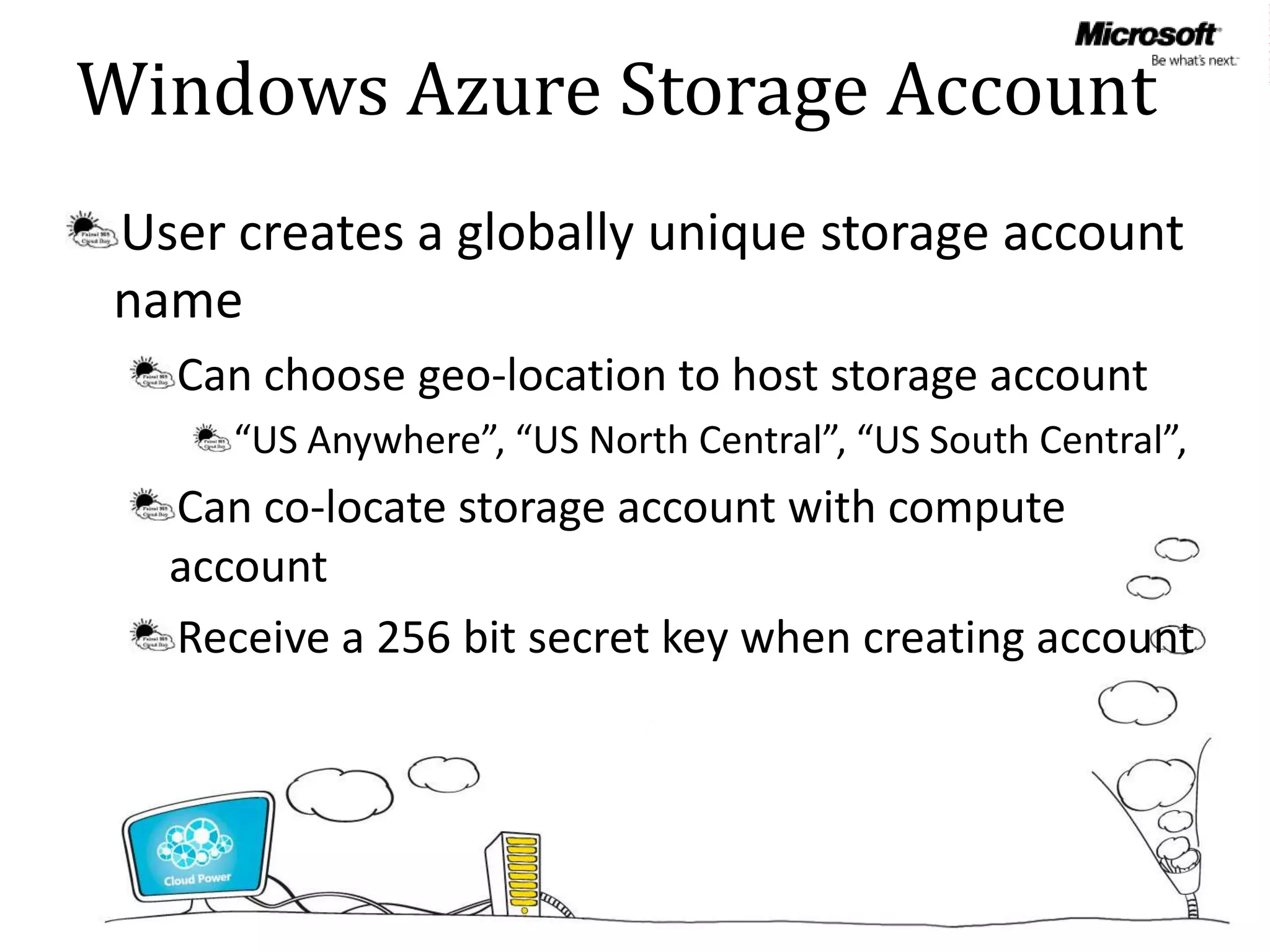 Windows Azure Storage Account
User creates a globally unique storage account
name
  Can choose geo-location to host storage account
     “US Anywhere”, “US North Central”, “US South Central”,
  Can co-locate storage account with compute
  account
  Receive a 256 bit secret key when creating account
 