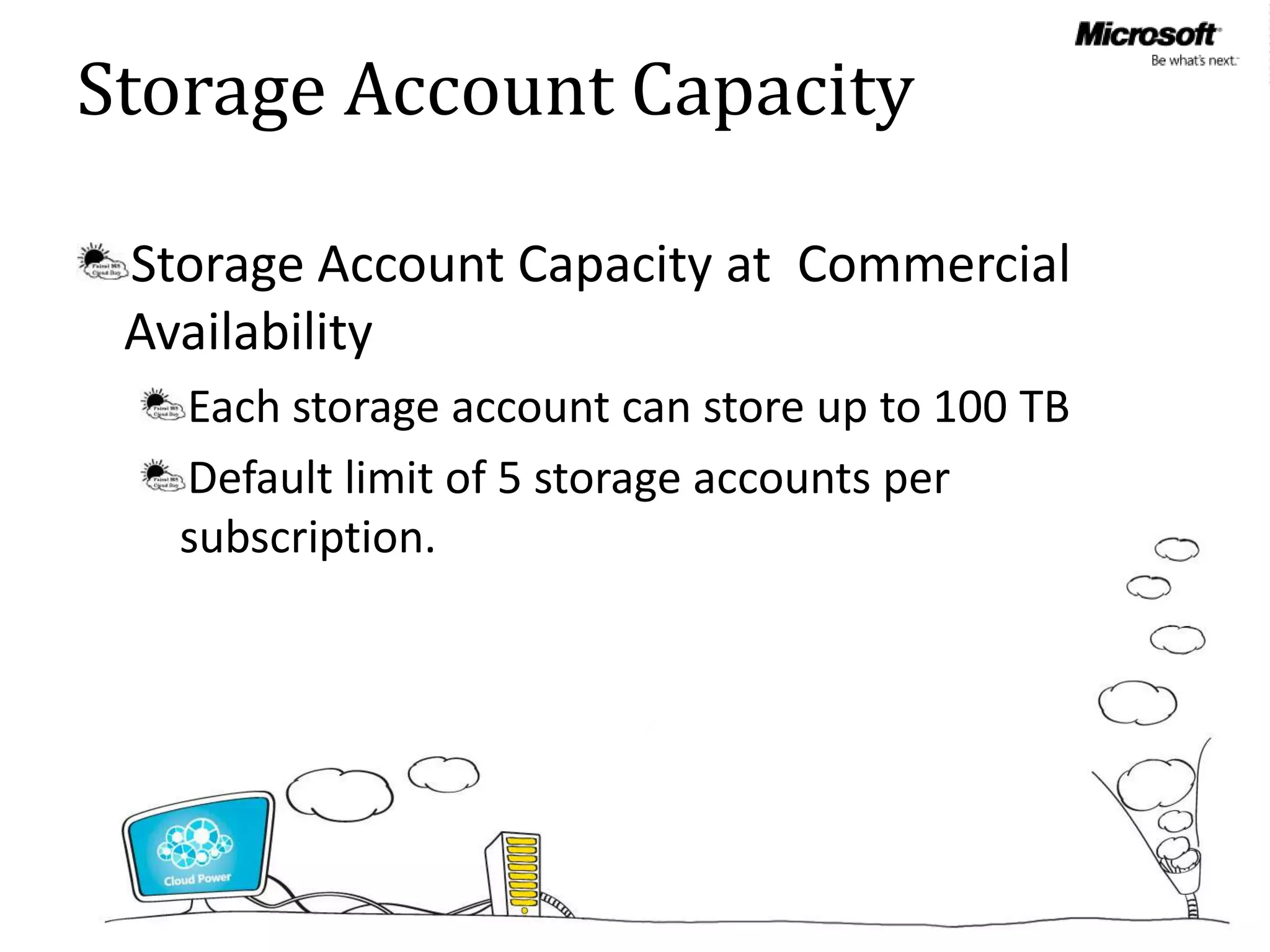Storage Account Capacity

 Storage Account Capacity at Commercial
 Availability
   Each storage account can store up to 100 TB
   Default limit of 5 storage accounts per
   subscription.
 