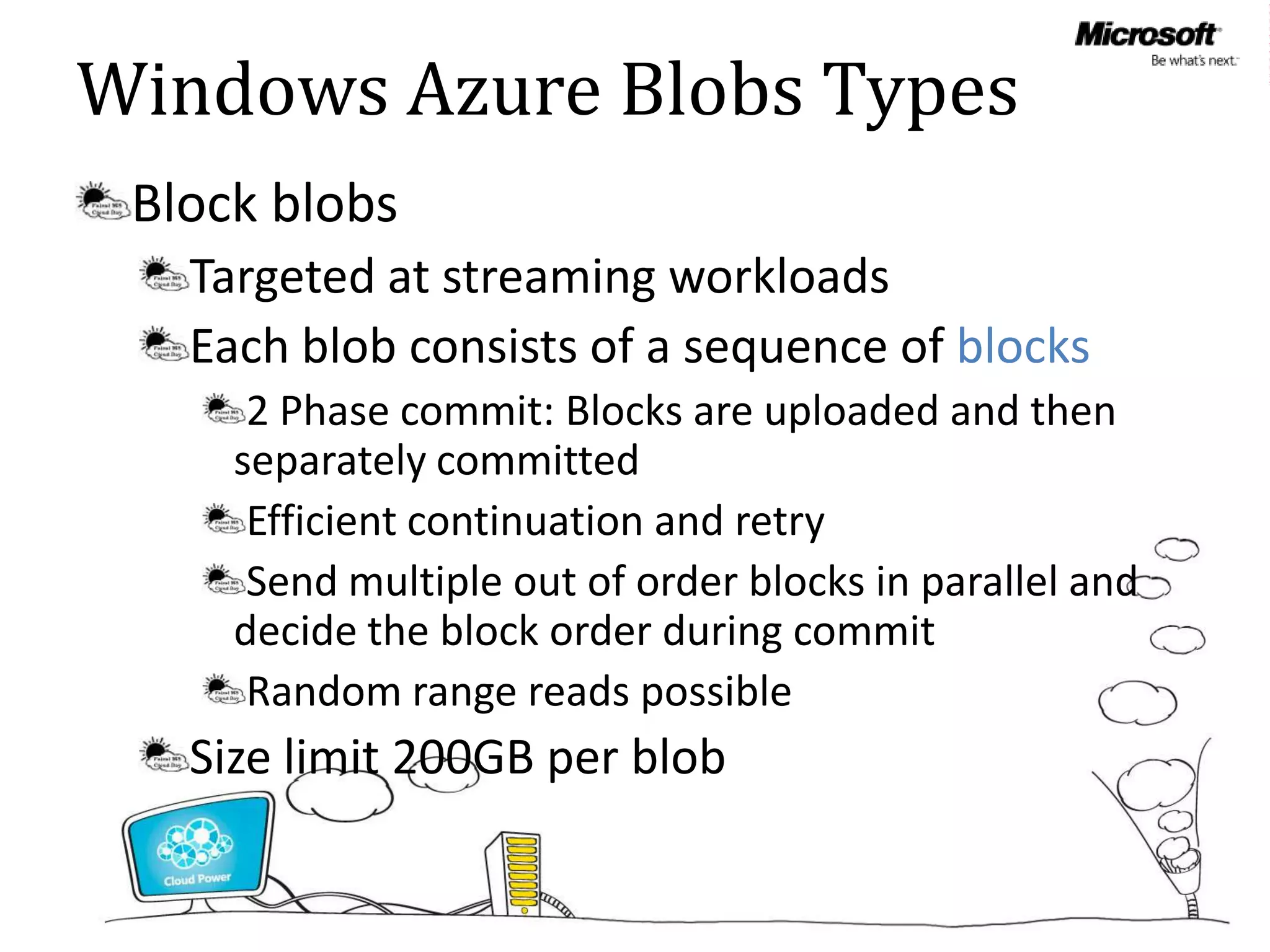 Windows Azure Blobs Types
 Block blobs
   Targeted at streaming workloads
   Each blob consists of a sequence of blocks
      2 Phase commit: Blocks are uploaded and then
     separately committed
      Efficient continuation and retry
      Send multiple out of order blocks in parallel and
     decide the block order during commit
      Random range reads possible
   Size limit 200GB per blob
 