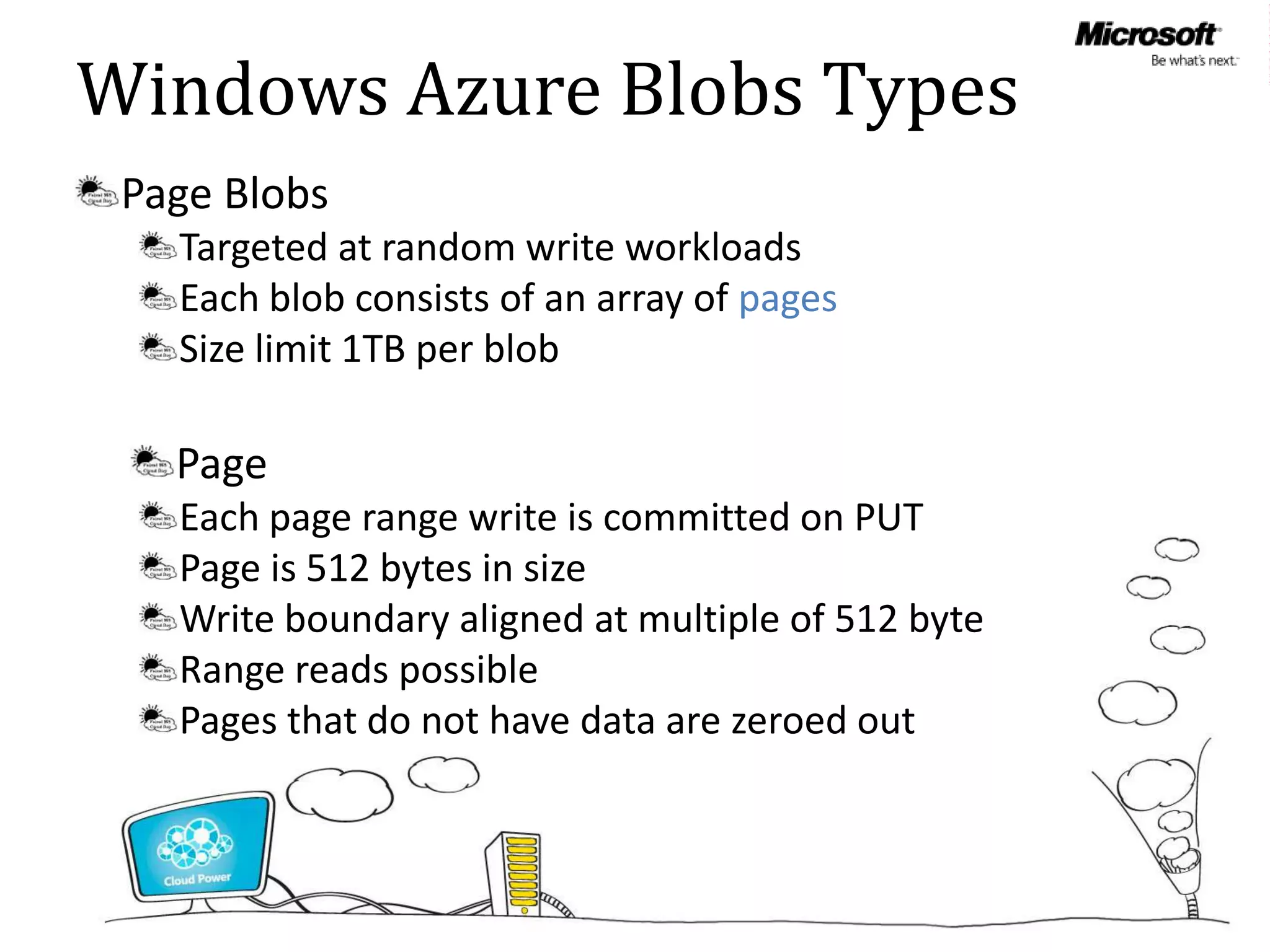 Windows Azure Blobs Types
 Page Blobs
   Targeted at random write workloads
   Each blob consists of an array of pages
   Size limit 1TB per blob

   Page
   Each page range write is committed on PUT
   Page is 512 bytes in size
   Write boundary aligned at multiple of 512 byte
   Range reads possible
   Pages that do not have data are zeroed out
 