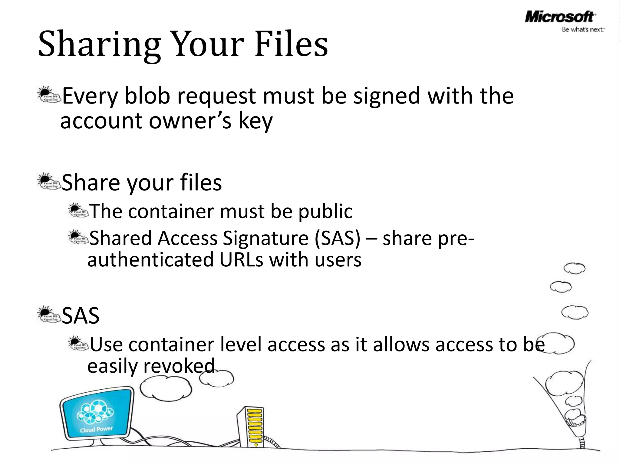 Sharing Your Files
 Every blob request must be signed with the
 account owner’s key

 Share your files
   The container must be public
   Shared Access Signature (SAS) – share pre-
   authenticated URLs with users

 SAS
   Use container level access as it allows access to be
   easily revoked
 