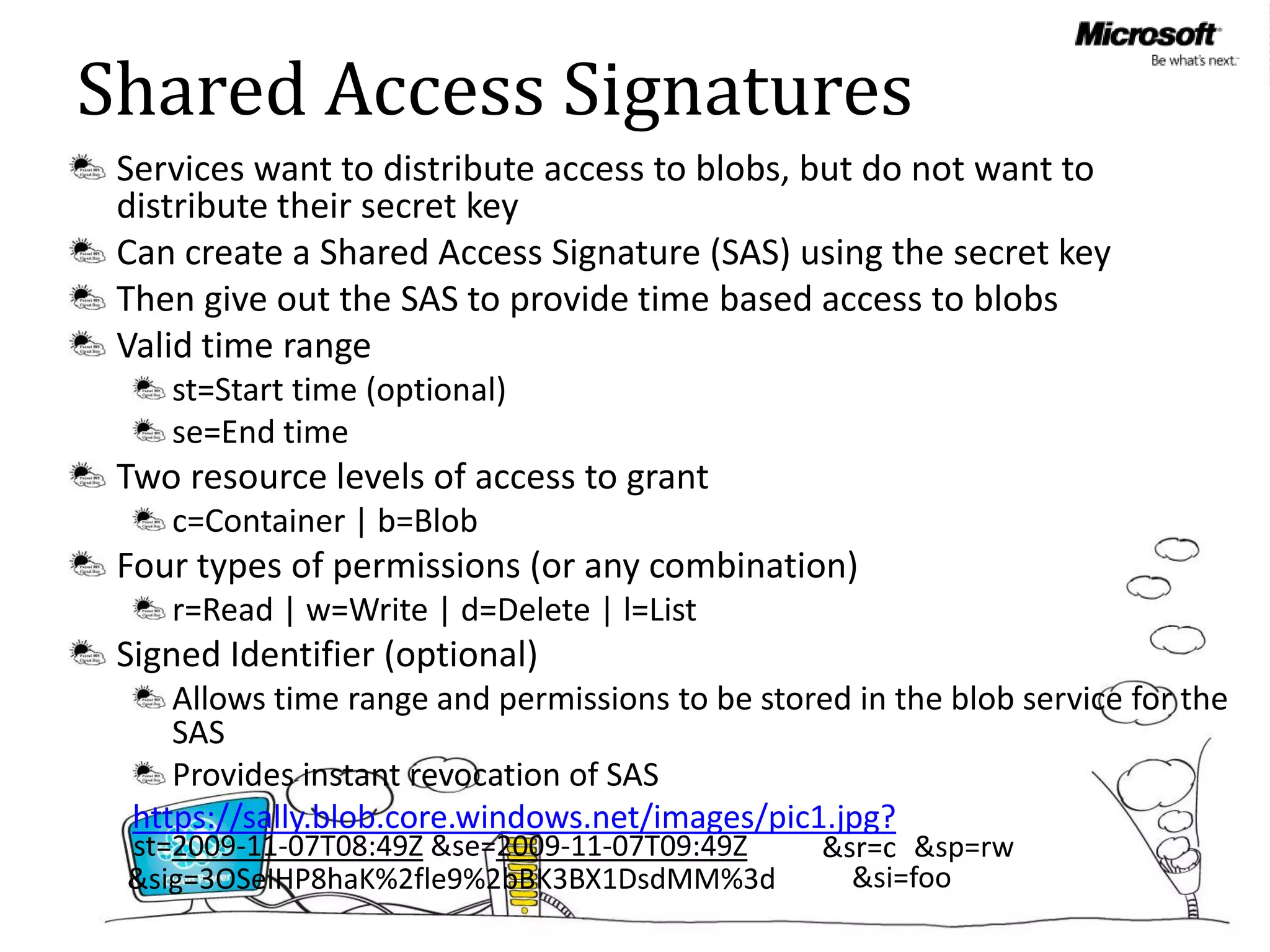 Shared Access Signatures
 Services want to distribute access to blobs, but do not want to
 distribute their secret key
 Can create a Shared Access Signature (SAS) using the secret key
 Then give out the SAS to provide time based access to blobs
 Valid time range
    st=Start time (optional)
    se=End time
 Two resource levels of access to grant
    c=Container | b=Blob
 Four types of permissions (or any combination)
    r=Read | w=Write | d=Delete | l=List
 Signed Identifier (optional)
     Allows time range and permissions to be stored in the blob service for the
     SAS
     Provides instant revocation of SAS
  https://sally.blob.core.windows.net/images/pic1.jpg?
 st=2009-11-07T08:49Z &se=2009-11-07T09:49Z       &sr=c &sp=rw
 &sig=3OSeIHP8haK%2fle9%2bBK3BX1DsdMM%3d            &si=foo
 