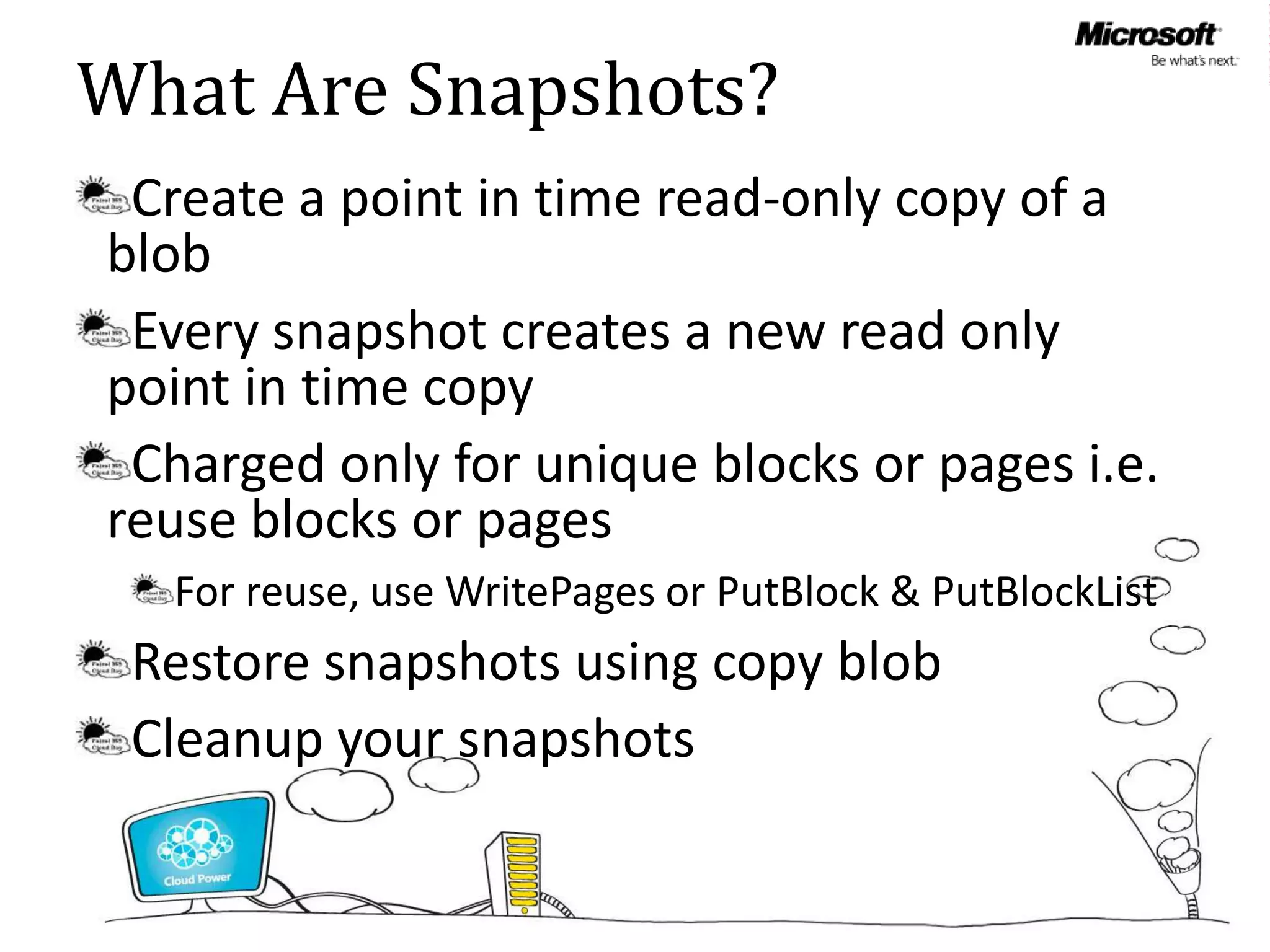 What Are Snapshots?
 Create a point in time read-only copy of a
blob
 Every snapshot creates a new read only
point in time copy
 Charged only for unique blocks or pages i.e.
reuse blocks or pages
  For reuse, use WritePages or PutBlock & PutBlockList
 Restore snapshots using copy blob
 Cleanup your snapshots
 