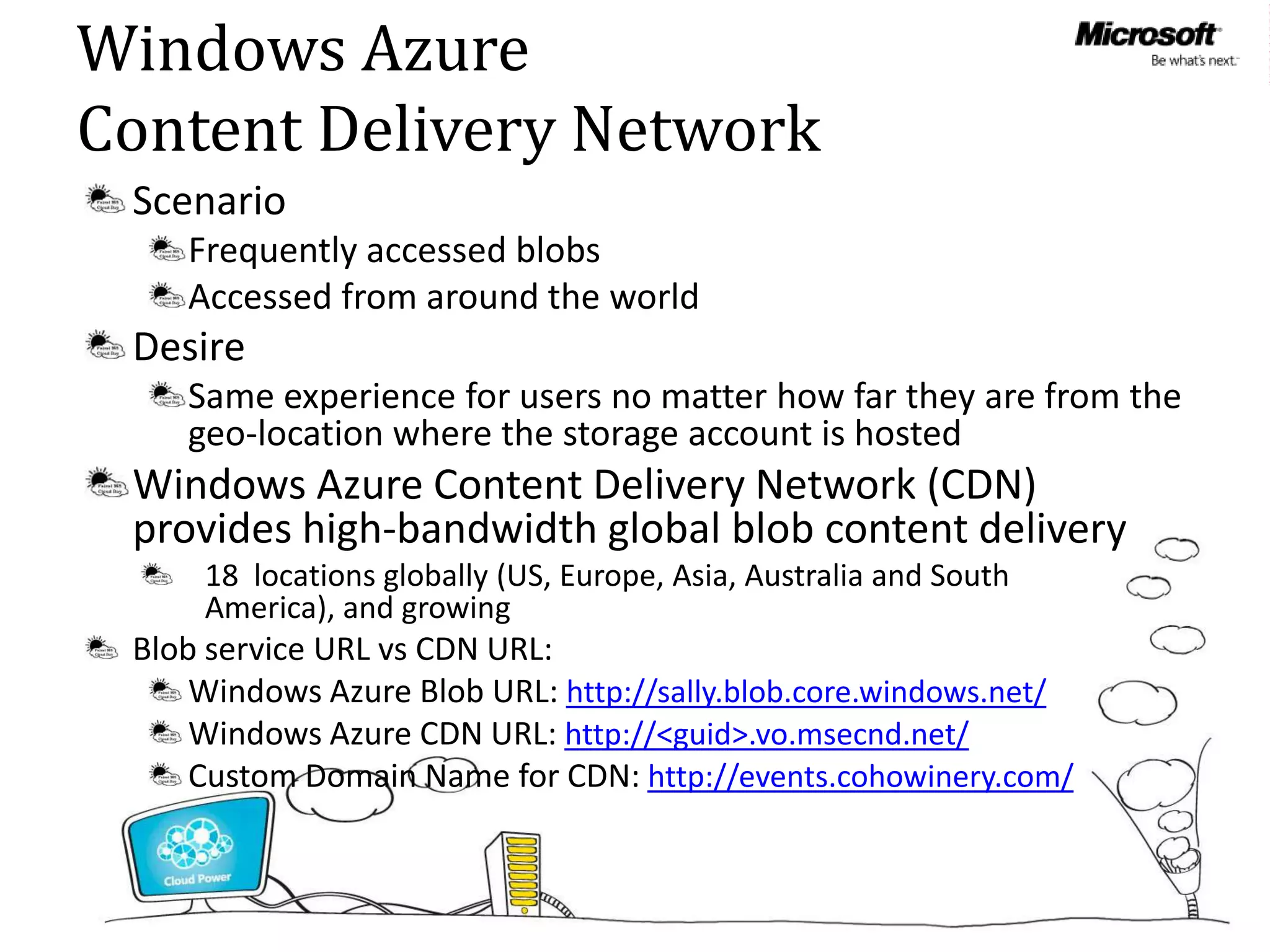 Windows Azure
Content Delivery Network
 Scenario
    Frequently accessed blobs
    Accessed from around the world
 Desire


 Windows Azure Content Delivery Network (CDN)
 provides high-bandwidth global blob content delivery
     18 locations globally (US, Europe, Asia, Australia and South
     America), and growing
 Blob service URL vs CDN URL:
     Windows Azure Blob URL: http://sally.blob.core.windows.net/
     Windows Azure CDN URL: http://<guid>.vo.msecnd.net/
     Custom Domain Name for CDN: http://events.cohowinery.com/
 