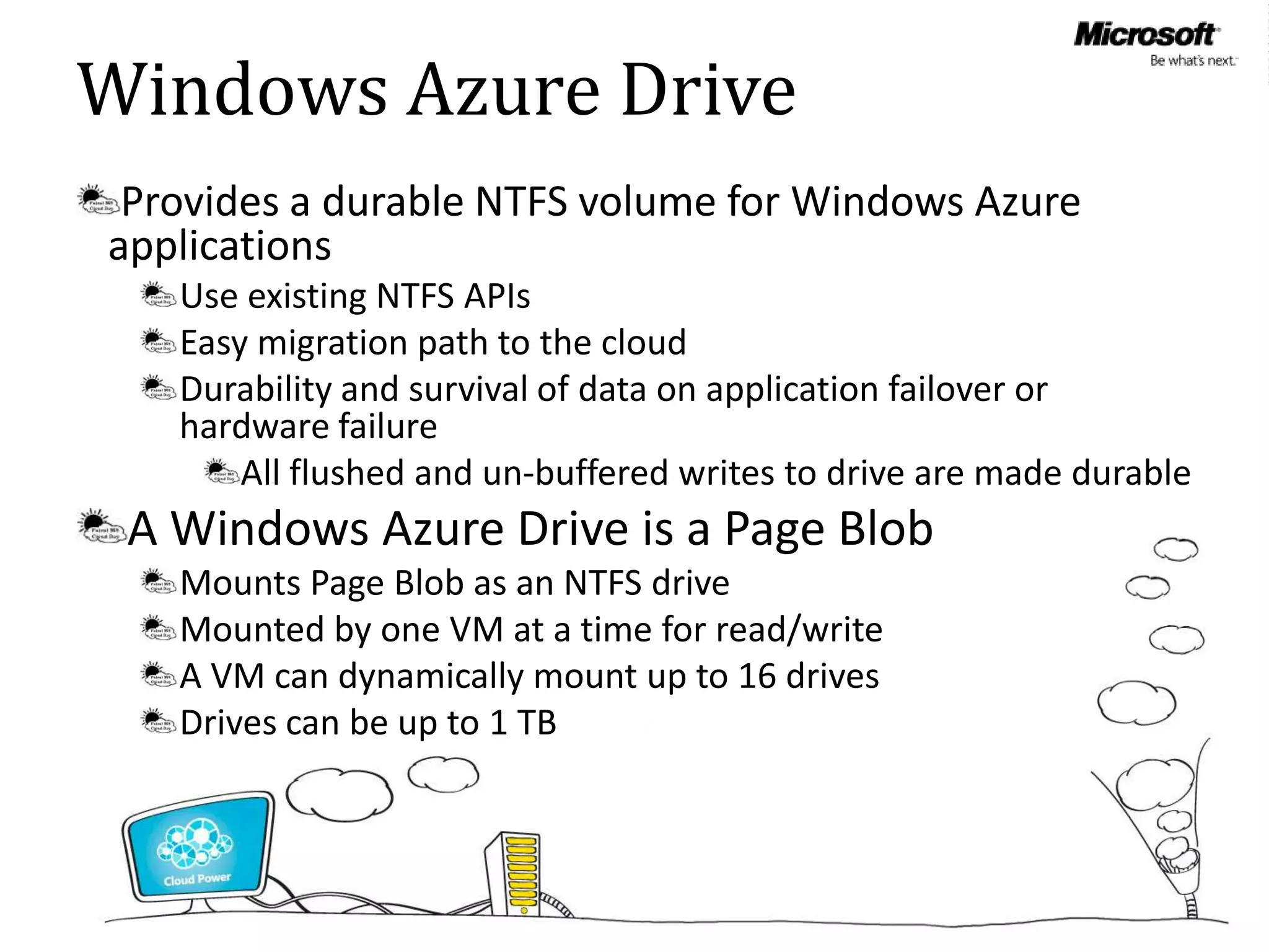 Windows Azure Drive
 Provides a durable NTFS volume for Windows Azure
applications
   Use existing NTFS APIs
   Easy migration path to the cloud
   Durability and survival of data on application failover or
   hardware failure
       All flushed and un-buffered writes to drive are made durable
 A Windows Azure Drive is a Page Blob
   Mounts Page Blob as an NTFS drive
   Mounted by one VM at a time for read/write
   A VM can dynamically mount up to 16 drives
   Drives can be up to 1 TB
 