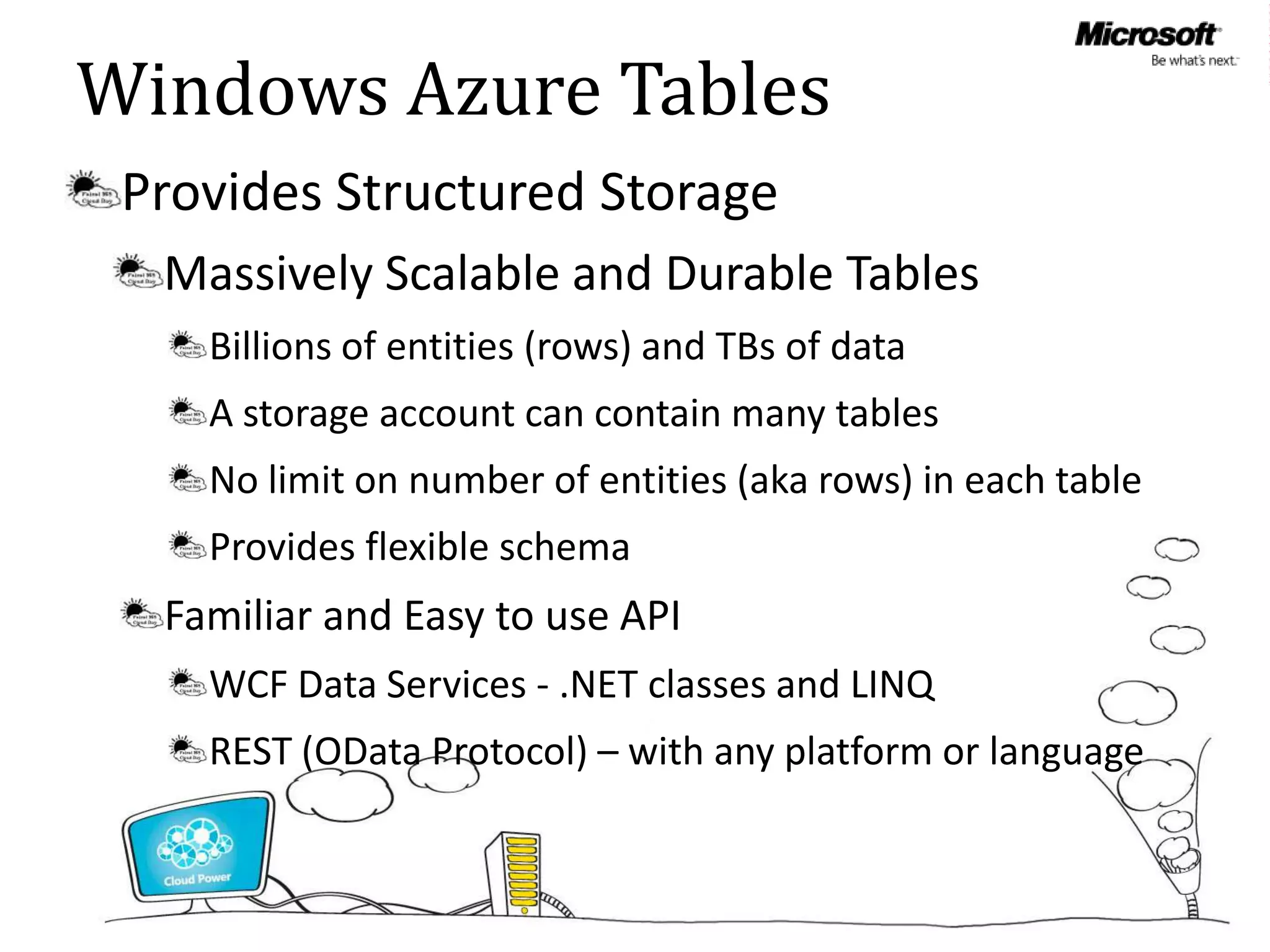 Windows Azure Tables
 Provides Structured Storage
  Massively Scalable and Durable Tables
    Billions of entities (rows) and TBs of data
    A storage account can contain many tables
    No limit on number of entities (aka rows) in each table
    Provides flexible schema
  Familiar and Easy to use API
    WCF Data Services - .NET classes and LINQ
    REST (OData Protocol) – with any platform or language
 