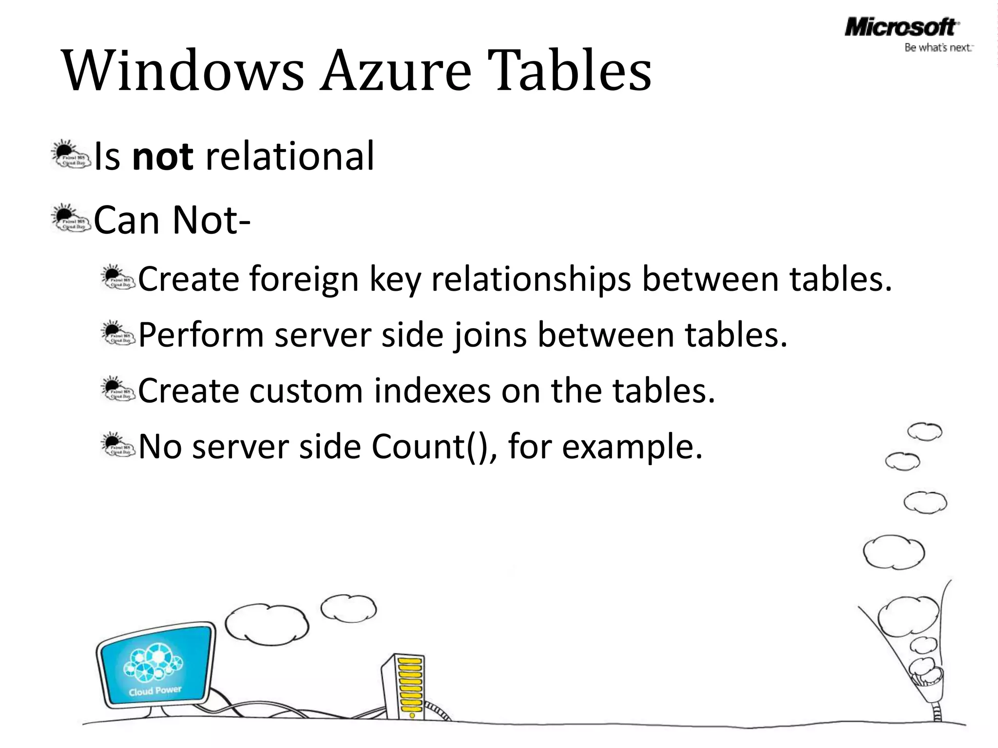 Windows Azure Tables
 Is not relational
 Can Not-
   Create foreign key relationships between tables.
   Perform server side joins between tables.
   Create custom indexes on the tables.
   No server side Count(), for example.
 