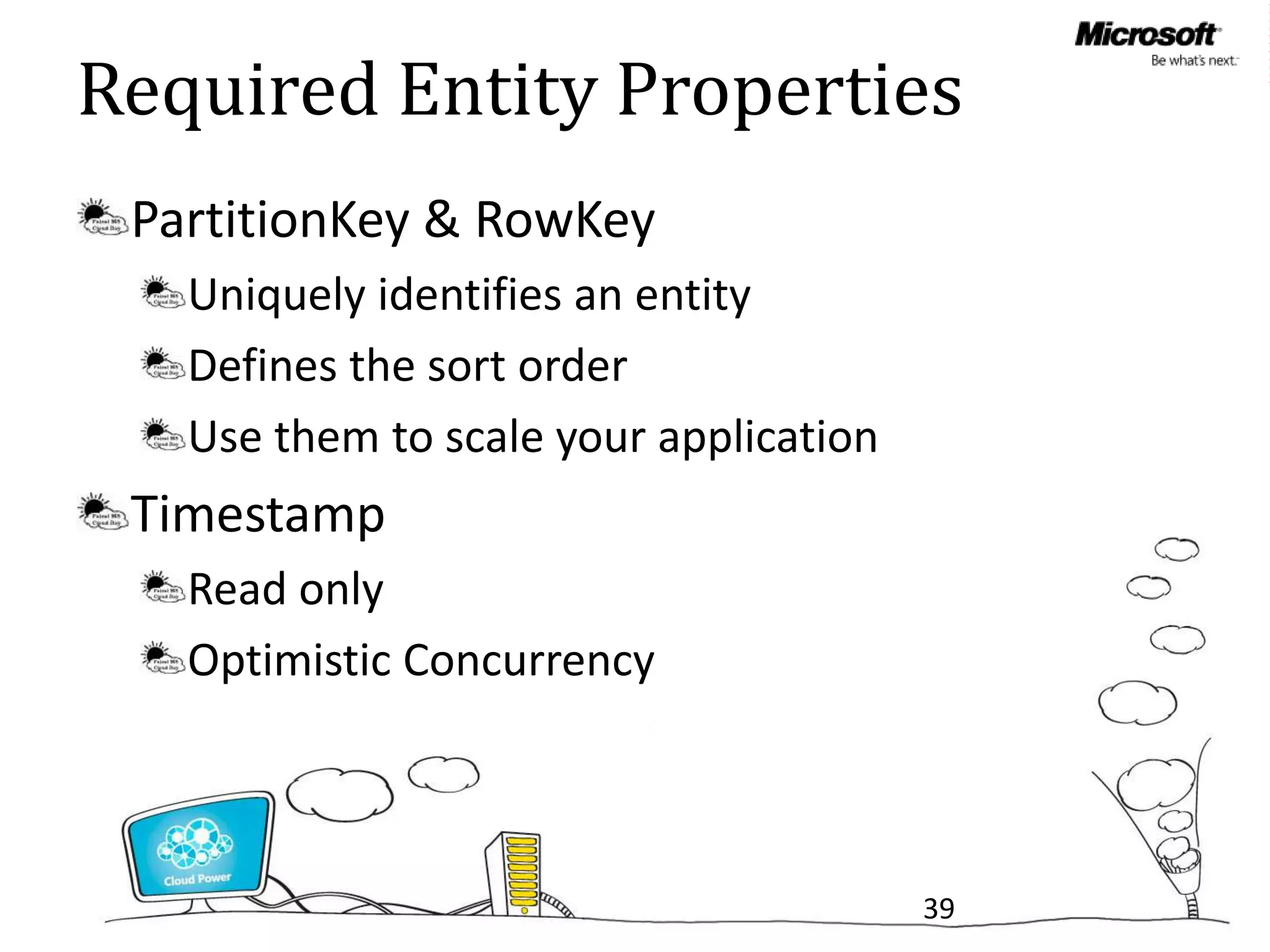 Required Entity Properties
 PartitionKey & RowKey
   Uniquely identifies an entity
   Defines the sort order
   Use them to scale your application
 Timestamp
   Read only
   Optimistic Concurrency



                                        39
 
