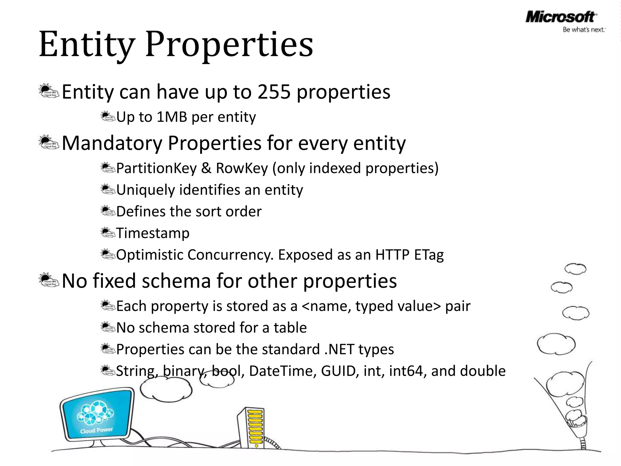 Entity Properties
 Entity can have up to 255 properties
      Up to 1MB per entity
 Mandatory Properties for every entity
      PartitionKey & RowKey (only indexed properties)
      Uniquely identifies an entity
      Defines the sort order
      Timestamp
      Optimistic Concurrency. Exposed as an HTTP ETag
 No fixed schema for other properties
      Each property is stored as a <name, typed value> pair
      No schema stored for a table
      Properties can be the standard .NET types
      String, binary, bool, DateTime, GUID, int, int64, and double
 
