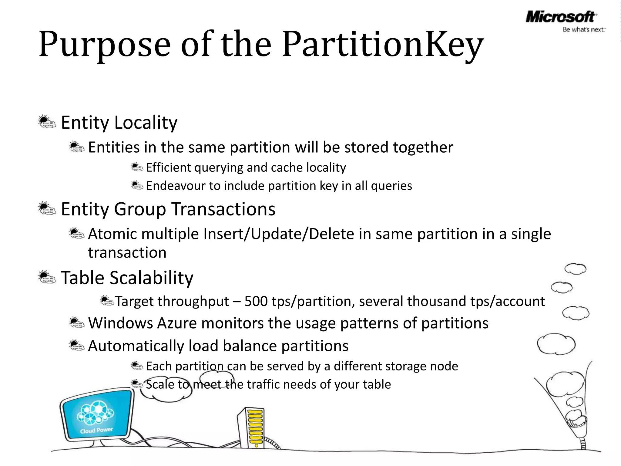 Purpose of the PartitionKey
 Entity Locality
    Entities in the same partition will be stored together
            Efficient querying and cache locality
            Endeavour to include partition key in all queries
 Entity Group Transactions
    Atomic multiple Insert/Update/Delete in same partition in a single
    transaction
 Table Scalability
        Target throughput – 500 tps/partition, several thousand tps/account
    Windows Azure monitors the usage patterns of partitions
    Automatically load balance partitions
            Each partition can be served by a different storage node
            Scale to meet the traffic needs of your table
 
