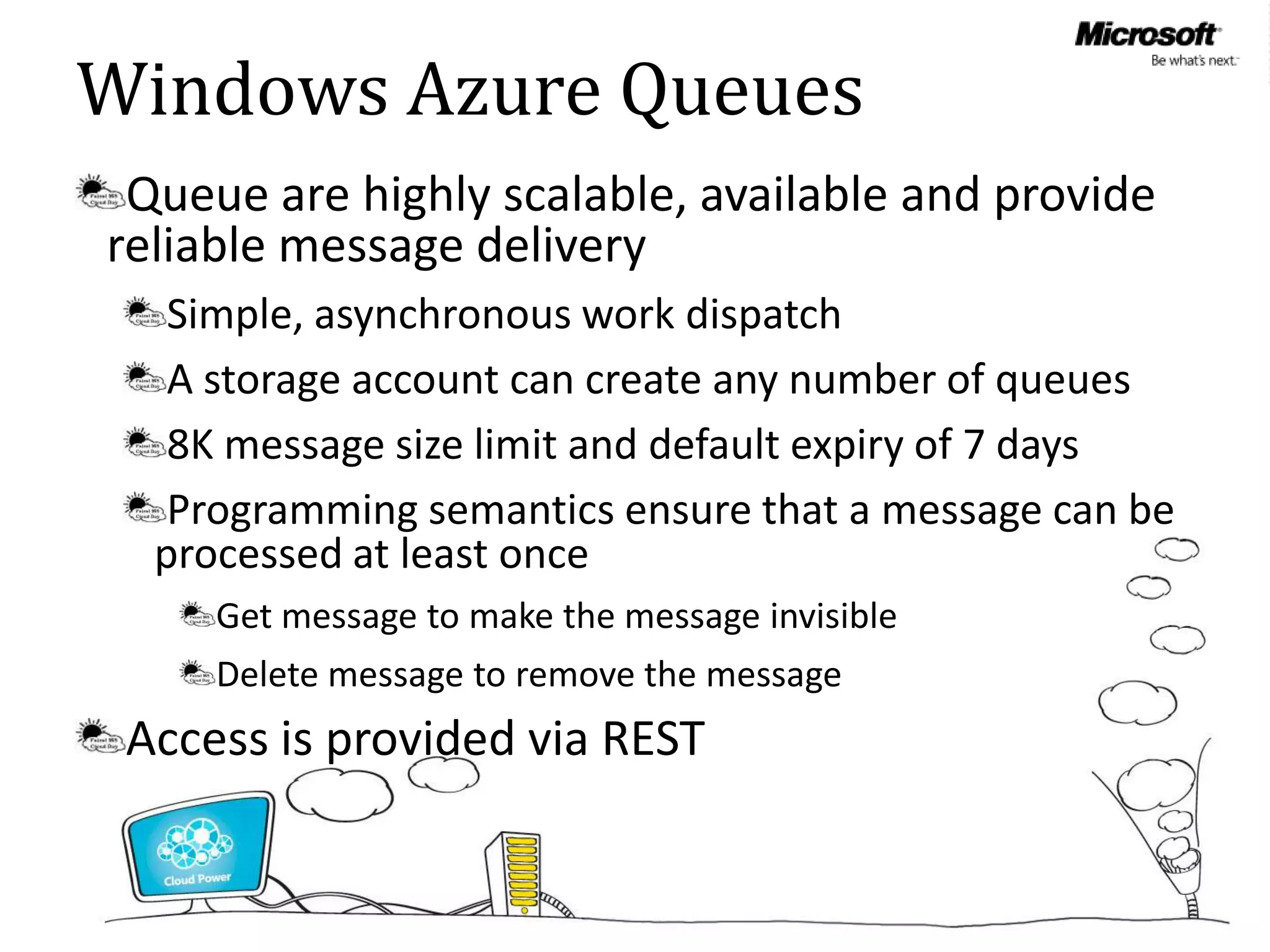 Windows Azure Queues
 Queue are highly scalable, available and provide
reliable message delivery
   Simple, asynchronous work dispatch
   A storage account can create any number of queues
   8K message size limit and default expiry of 7 days
   Programming semantics ensure that a message can be
  processed at least once
     Get message to make the message invisible
     Delete message to remove the message
 Access is provided via REST
 