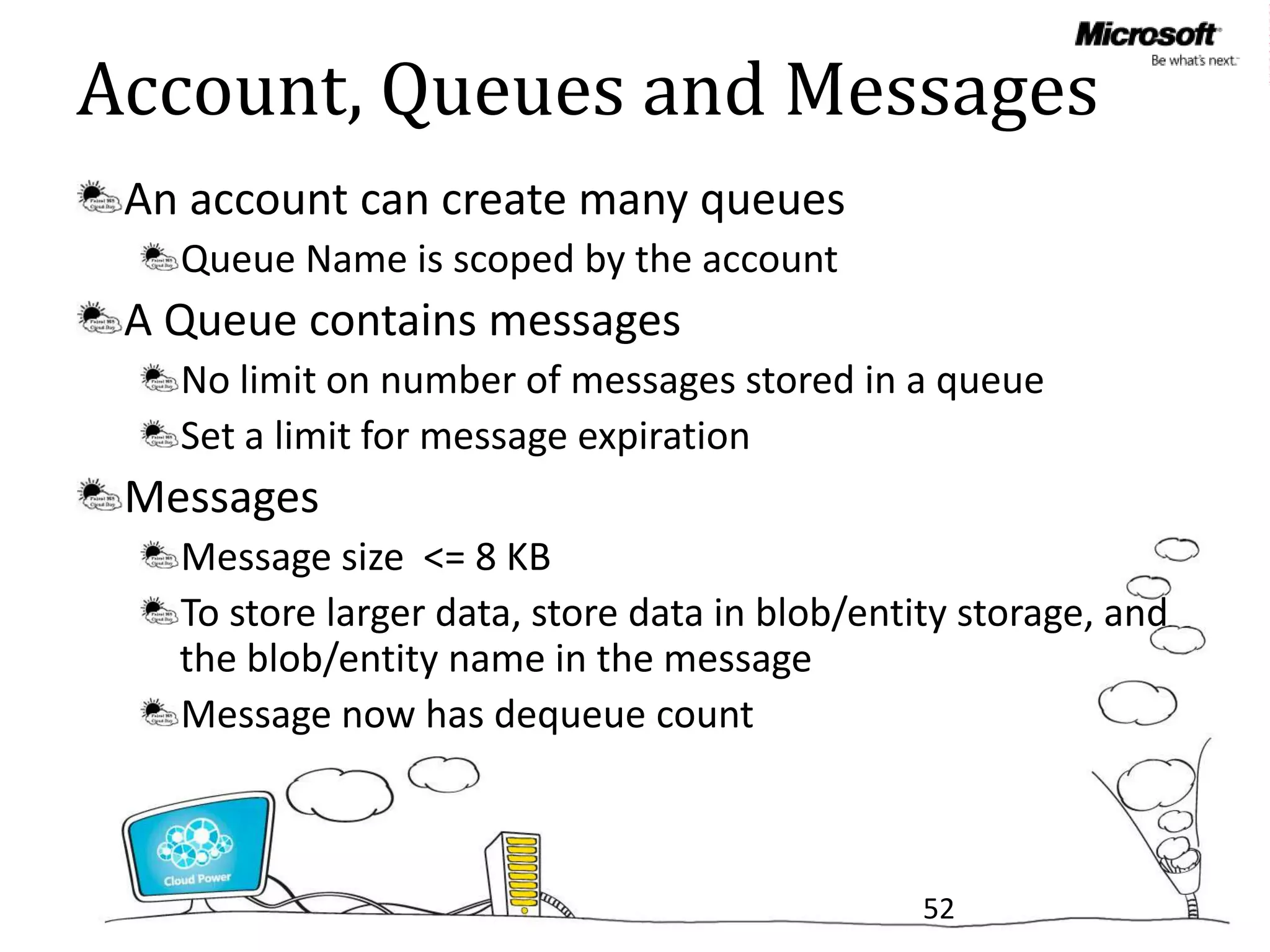 Account, Queues and Messages
 An account can create many queues
   Queue Name is scoped by the account
 A Queue contains messages
   No limit on number of messages stored in a queue
   Set a limit for message expiration
 Messages
   Message size <= 8 KB
   To store larger data, store data in blob/entity storage, and
   the blob/entity name in the message
   Message now has dequeue count



                                                52
 