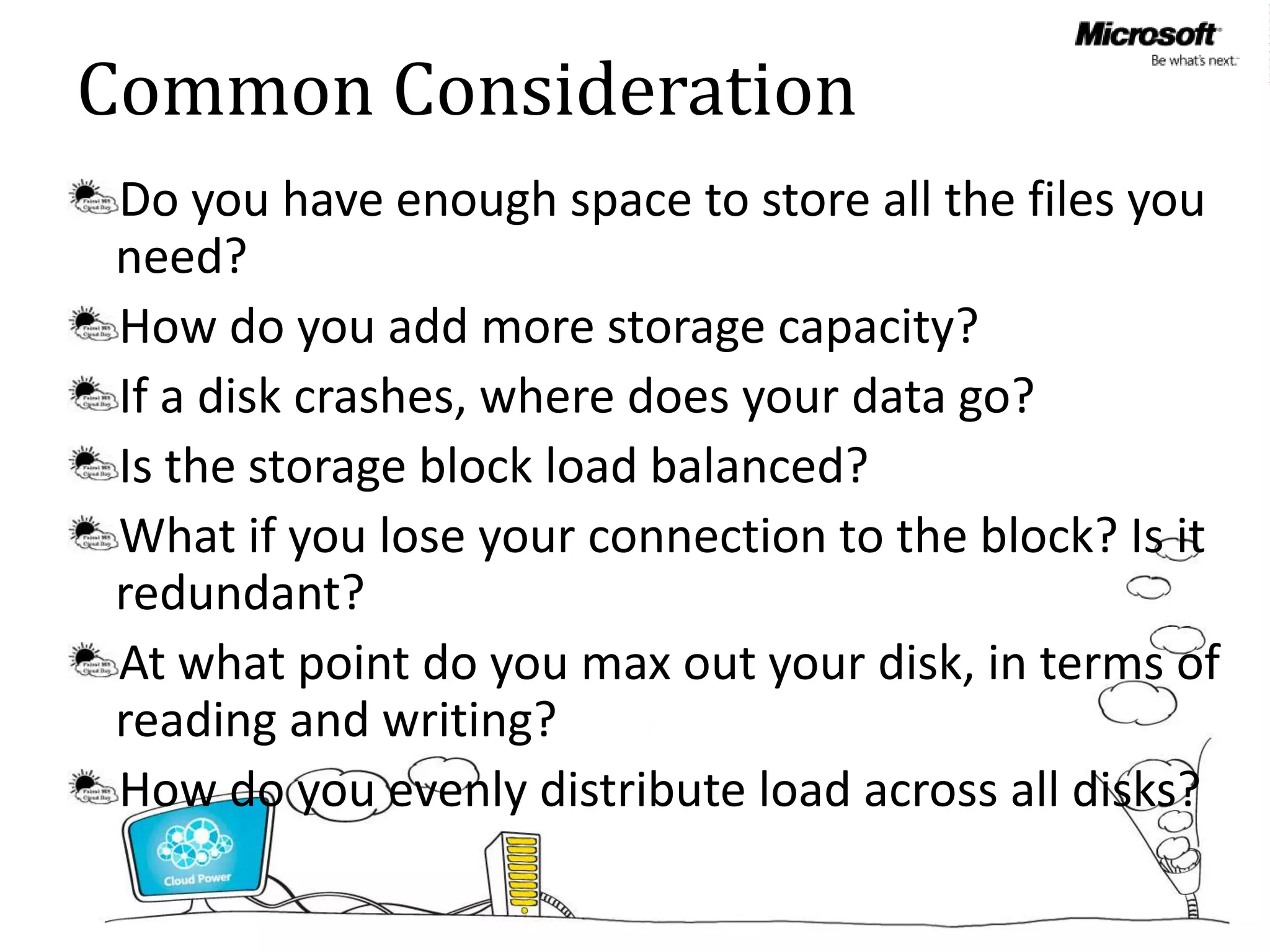 Common Consideration
 Do you have enough space to store all the files you
 need?
 How do you add more storage capacity?
 If a disk crashes, where does your data go?
 Is the storage block load balanced?
 What if you lose your connection to the block? Is it
 redundant?
 At what point do you max out your disk, in terms of
 reading and writing?
 How do you evenly distribute load across all disks?
 