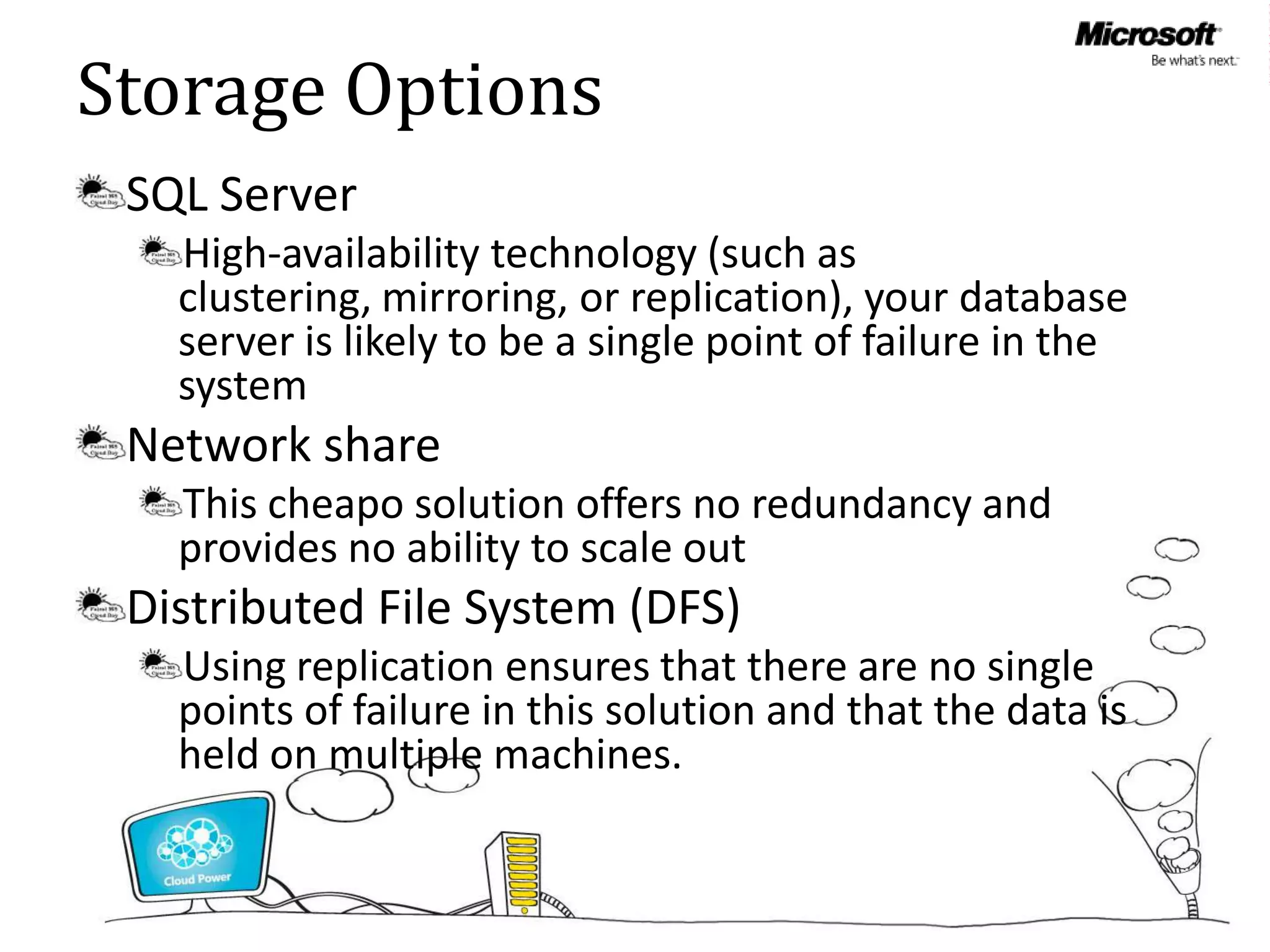 Storage Options
 SQL Server
   High-availability technology (such as
   clustering, mirroring, or replication), your database
   server is likely to be a single point of failure in the
   system
 Network share
   This cheapo solution offers no redundancy and
   provides no ability to scale out
 Distributed File System (DFS)
   Using replication ensures that there are no single
   points of failure in this solution and that the data is
   held on multiple machines.
 