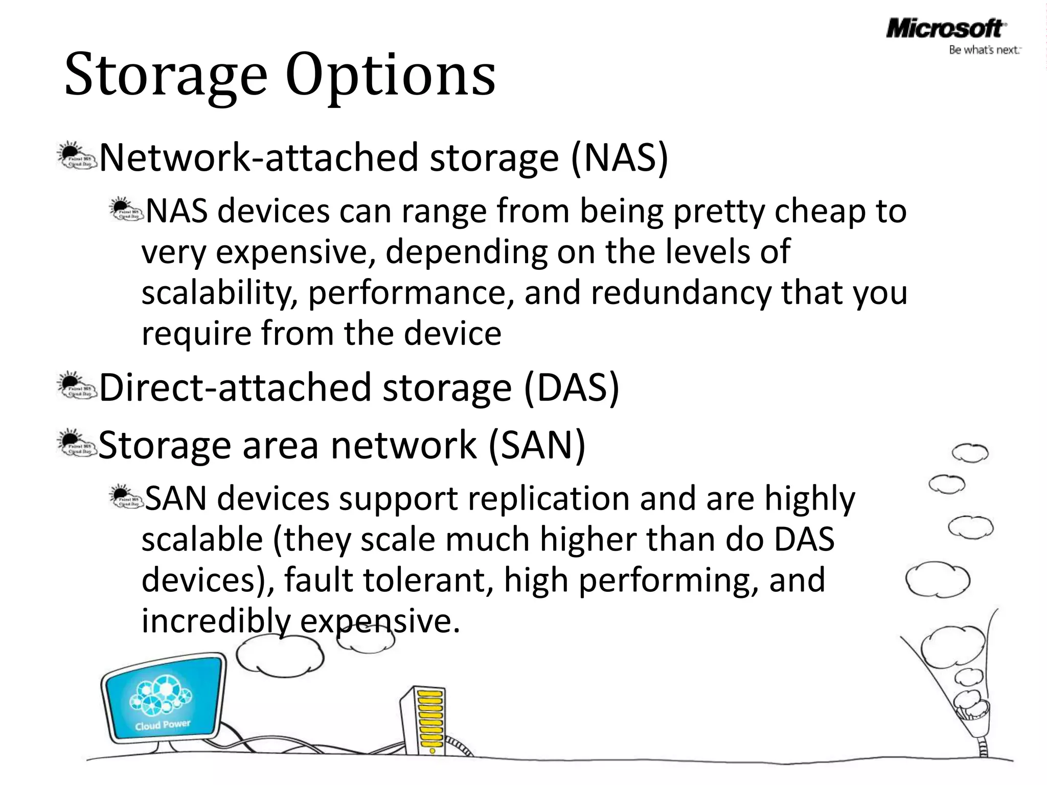 Storage Options
 Network-attached storage (NAS)
   NAS devices can range from being pretty cheap to
   very expensive, depending on the levels of
   scalability, performance, and redundancy that you
   require from the device
 Direct-attached storage (DAS)
 Storage area network (SAN)
   SAN devices support replication and are highly
   scalable (they scale much higher than do DAS
   devices), fault tolerant, high performing, and
   incredibly expensive.
 