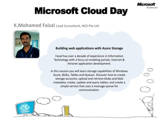 Microsoft Cloud Day
K.Mohamed Faizal Lead Consultant, NCS Pte Ltd



                      Building web applications with Azure Storage

                      Faizal has over a decade of experience in Information
                     Technology with a focus on enabling portals, Internet &
                                Intranet application development.

                   In this session you will learn storage capabilities of Windows
                     Azure, Blobs, Tables and Queues. Discover how to create
                       storage accounts; upload and retrieve blobs and blob
                     metadata; create, update and query tables; and create a
                            simple service that uses a message queue for
                                           communication.
 