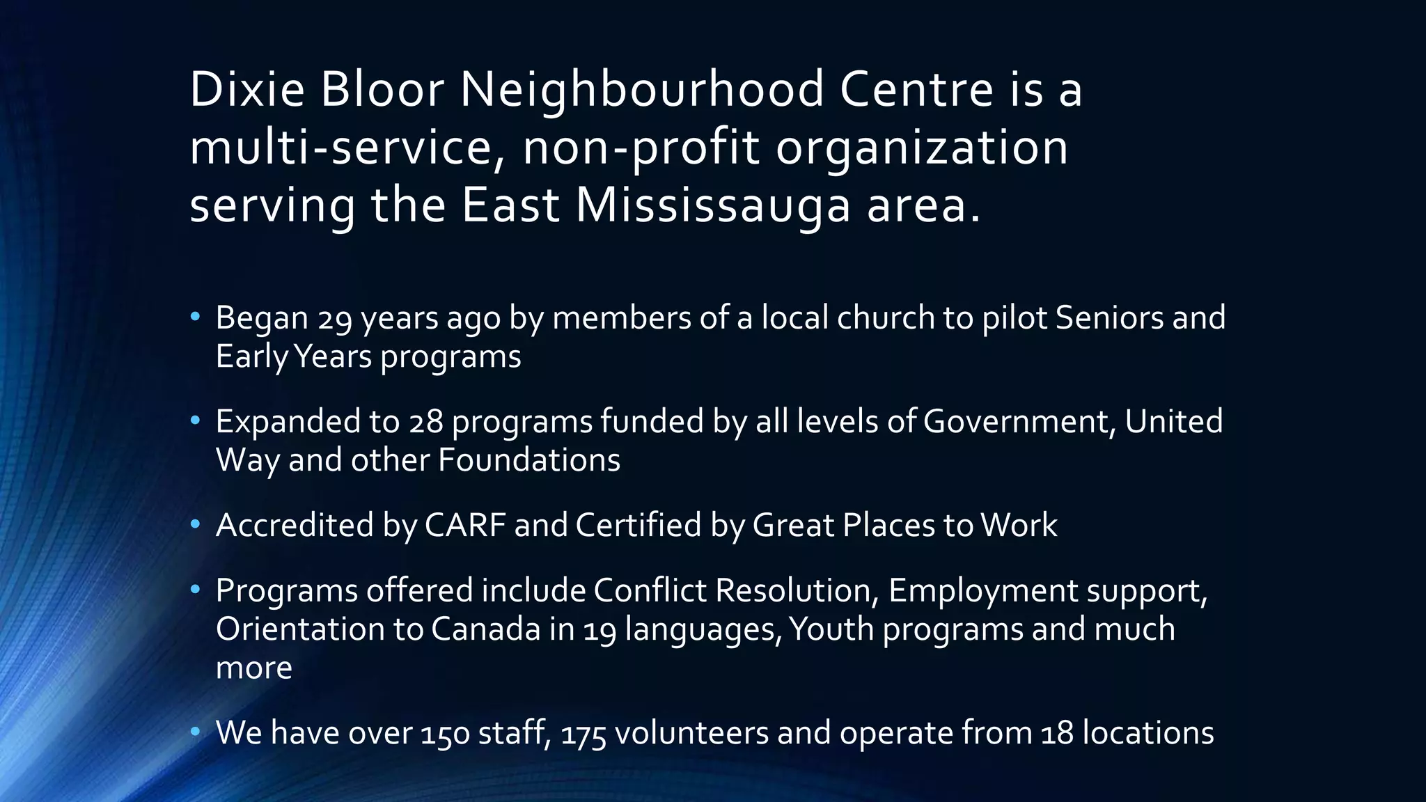 Dixie Bloor Neighbourhood Centre is a
multi-service, non-profit organization
serving the East Mississauga area.
• Began 29 years ago by members of a local church to pilot Seniors and
EarlyYears programs
• Expanded to 28 programs funded by all levels of Government, United
Way and other Foundations
• Accredited by CARF and Certified by Great Places toWork
• Programs offered include Conflict Resolution, Employment support,
Orientation to Canada in 19 languages,Youth programs and much
more
• We have over 150 staff, 175 volunteers and operate from 18 locations
 