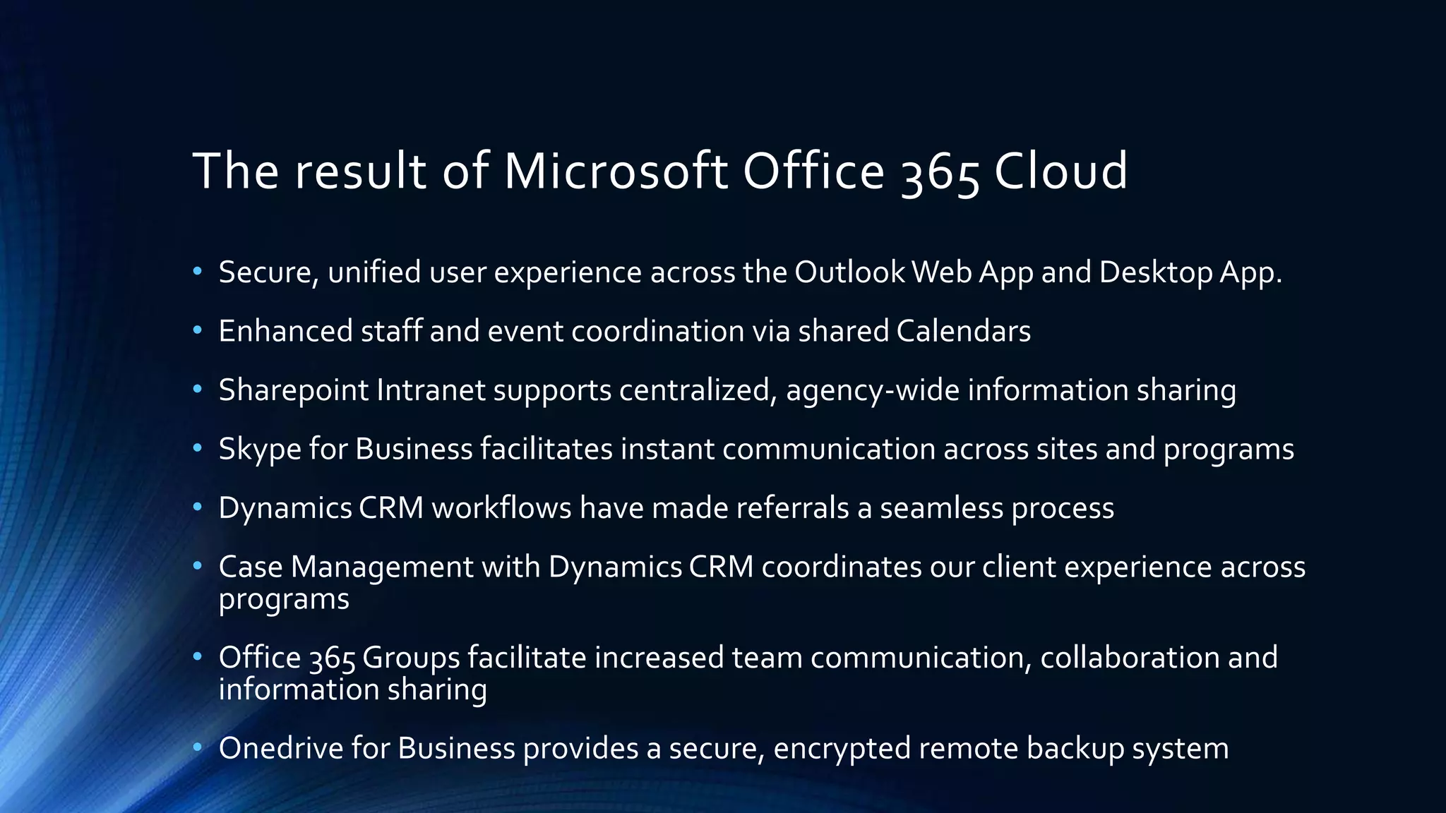• Secure, unified user experience across the OutlookWeb App and Desktop App.
• Enhanced staff and event coordination via shared Calendars
• Sharepoint Intranet supports centralized, agency-wide information sharing
• Skype for Business facilitates instant communication across sites and programs
• Dynamics CRM workflows have made referrals a seamless process
• Case Management with Dynamics CRM coordinates our client experience across
programs
• Office 365 Groups facilitate increased team communication, collaboration and
information sharing
• Onedrive for Business provides a secure, encrypted remote backup system
The result of Microsoft Office 365 Cloud
 