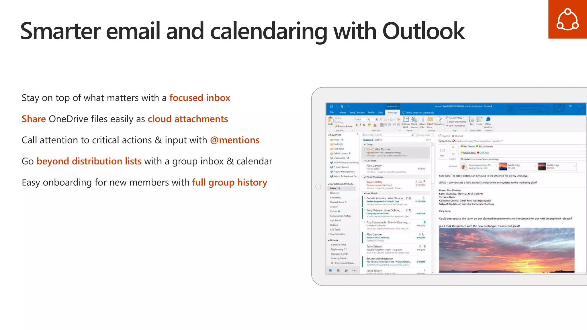 Smarter email and calendaring with Outlook
Stay on top of what matters with a focused inbox
Share OneDrive files easily as cloud attachments
Call attention to critical actions & input with @mentions
Go beyond distribution lists with a group inbox & calendar
Easy onboarding for new members with full group history
 