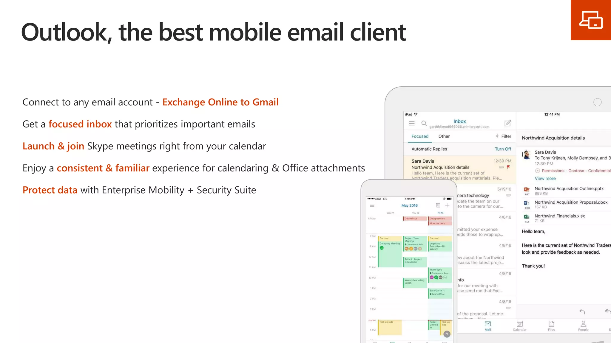 Outlook, the best mobile email client
Connect to any email account - Exchange Online to Gmail
Get a focused inbox that prioritizes important emails
Launch & join Skype meetings right from your calendar
Enjoy a consistent & familiar experience for calendaring & Office attachments
Protect data with Enterprise Mobility + Security Suite
 