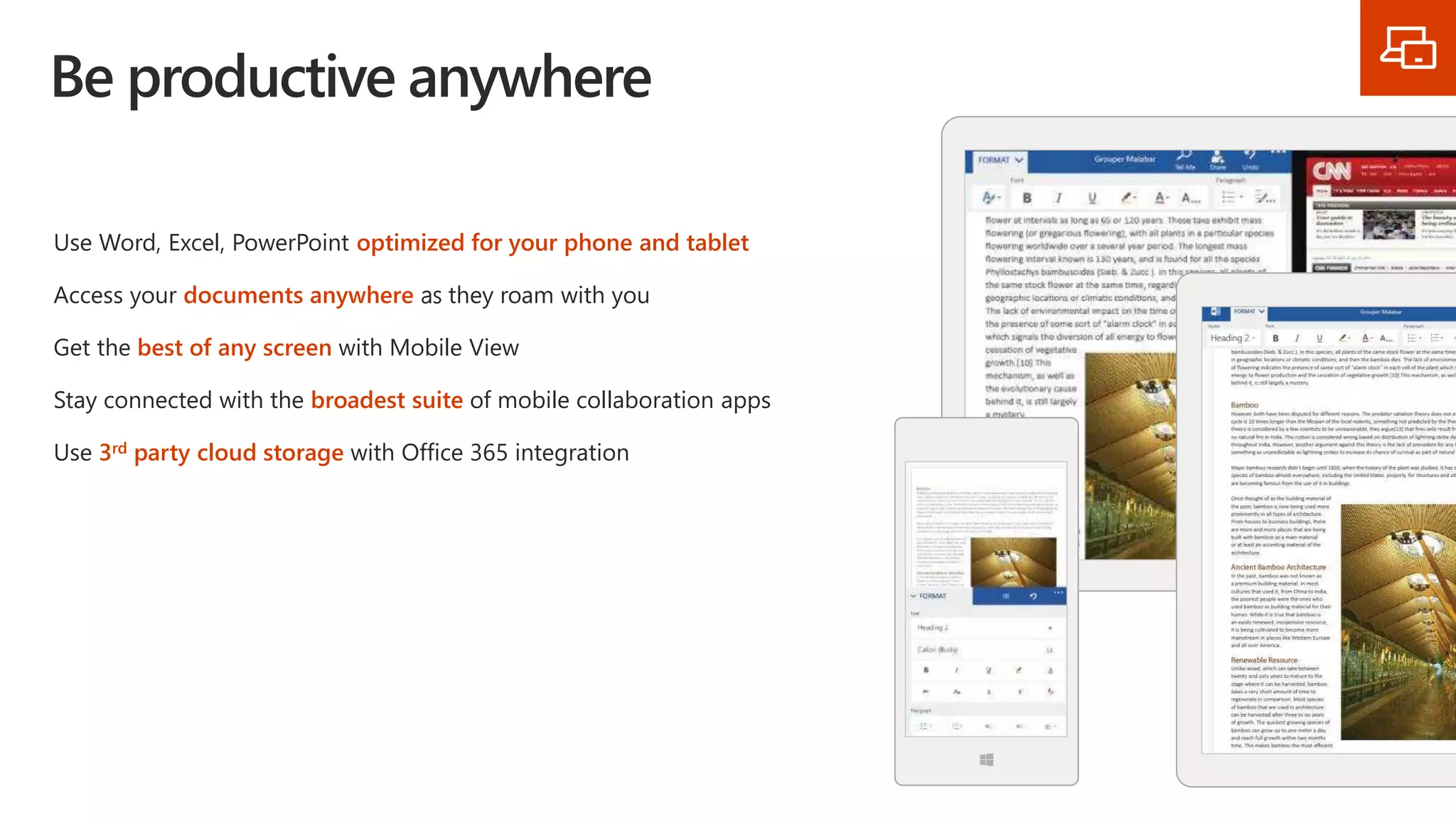 Be productive anywhere
Use Word, Excel, PowerPoint optimized for your phone and tablet
Access your documents anywhere as they roam with you
Get the best of any screen with Mobile View
Stay connected with the broadest suite of mobile collaboration apps
Use 3rd party cloud storage with Office 365 integration
 