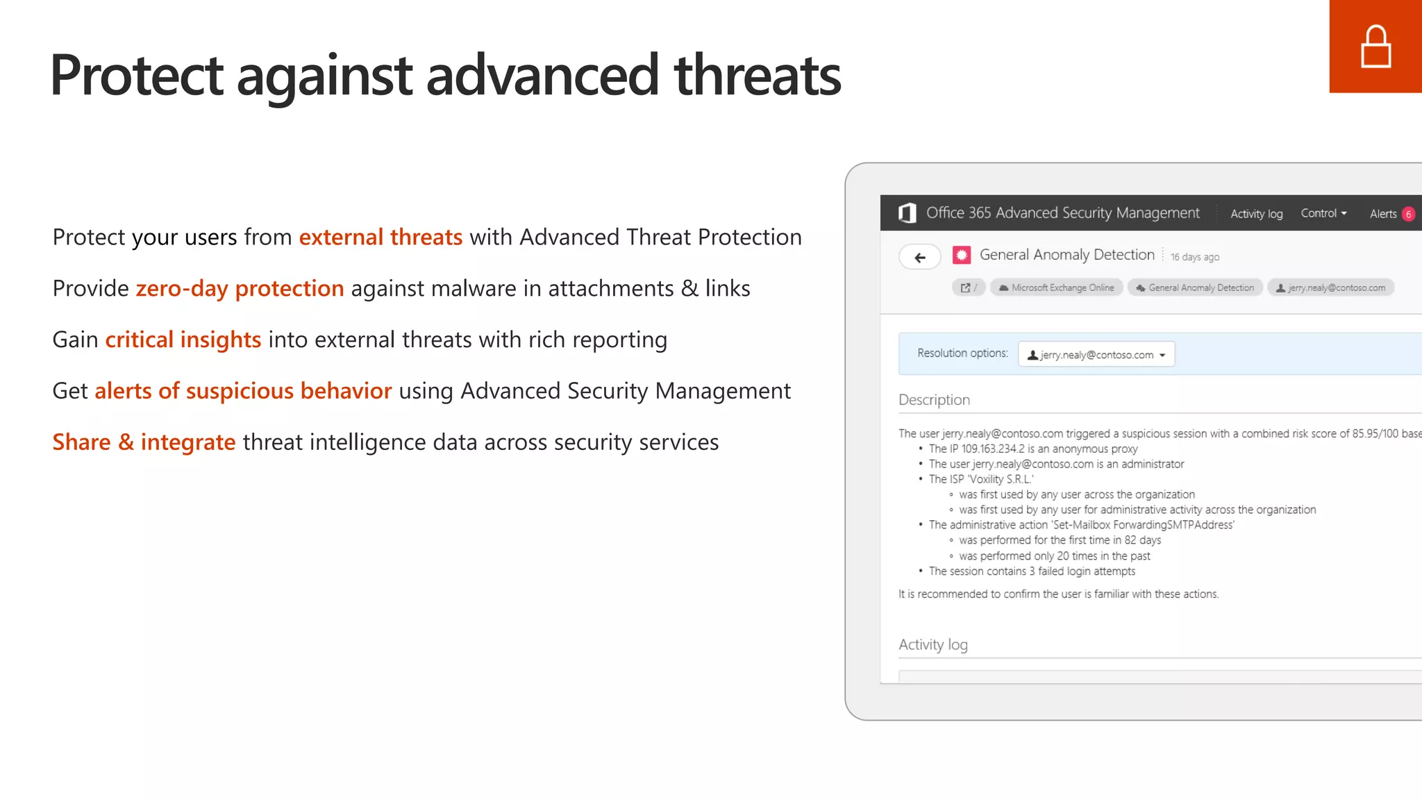 Protect against advanced threats
Protect your users from external threats with Advanced Threat Protection
Provide zero-day protection against malware in attachments & links
Gain critical insights into external threats with rich reporting
Get alerts of suspicious behavior using Advanced Security Management
Share & integrate threat intelligence data across security services
 