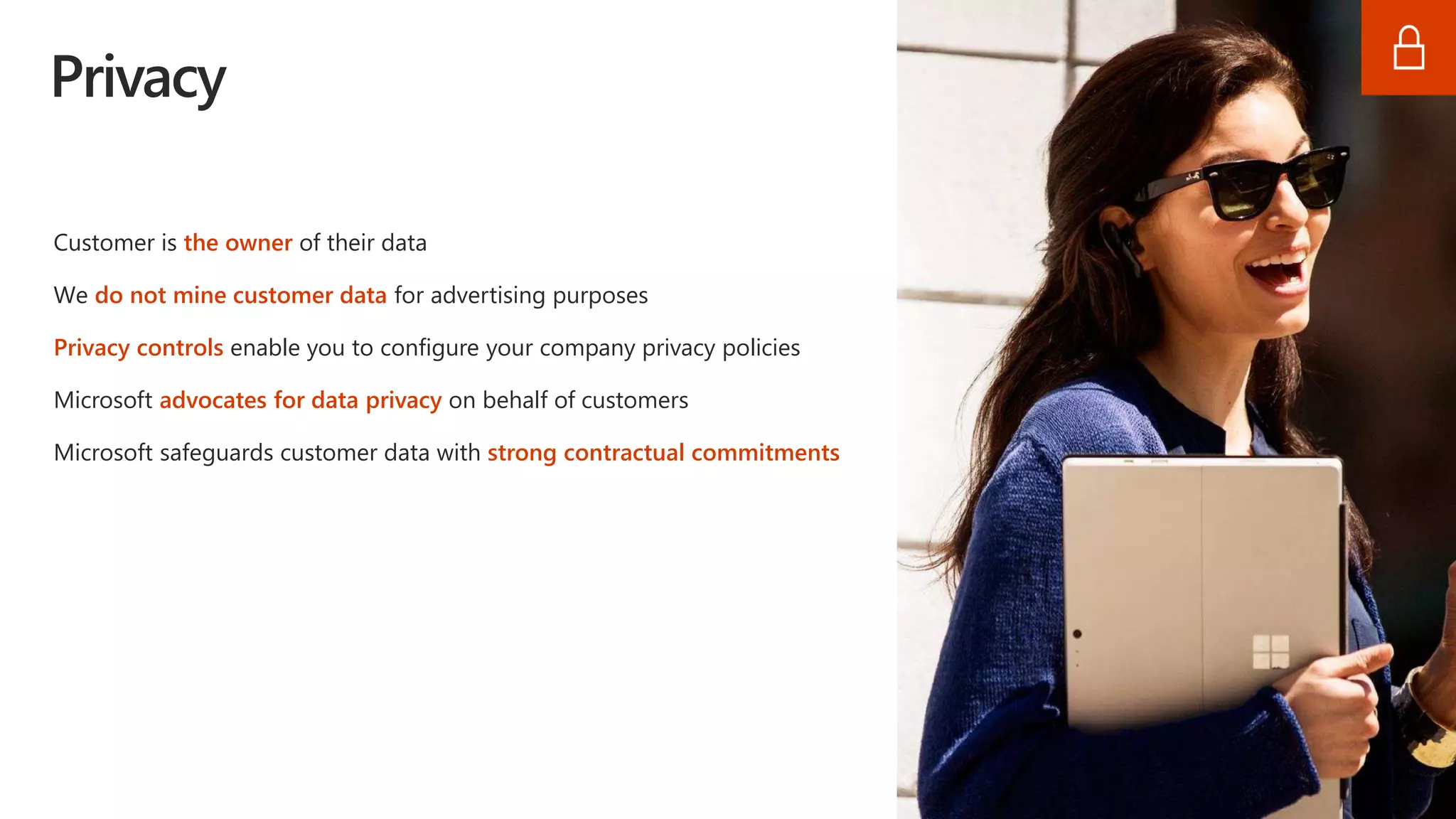 Privacy
Customer is the owner of their data
We do not mine customer data for advertising purposes
Privacy controls enable you to configure your company privacy policies
Microsoft advocates for data privacy on behalf of customers
Microsoft safeguards customer data with strong contractual commitments
 