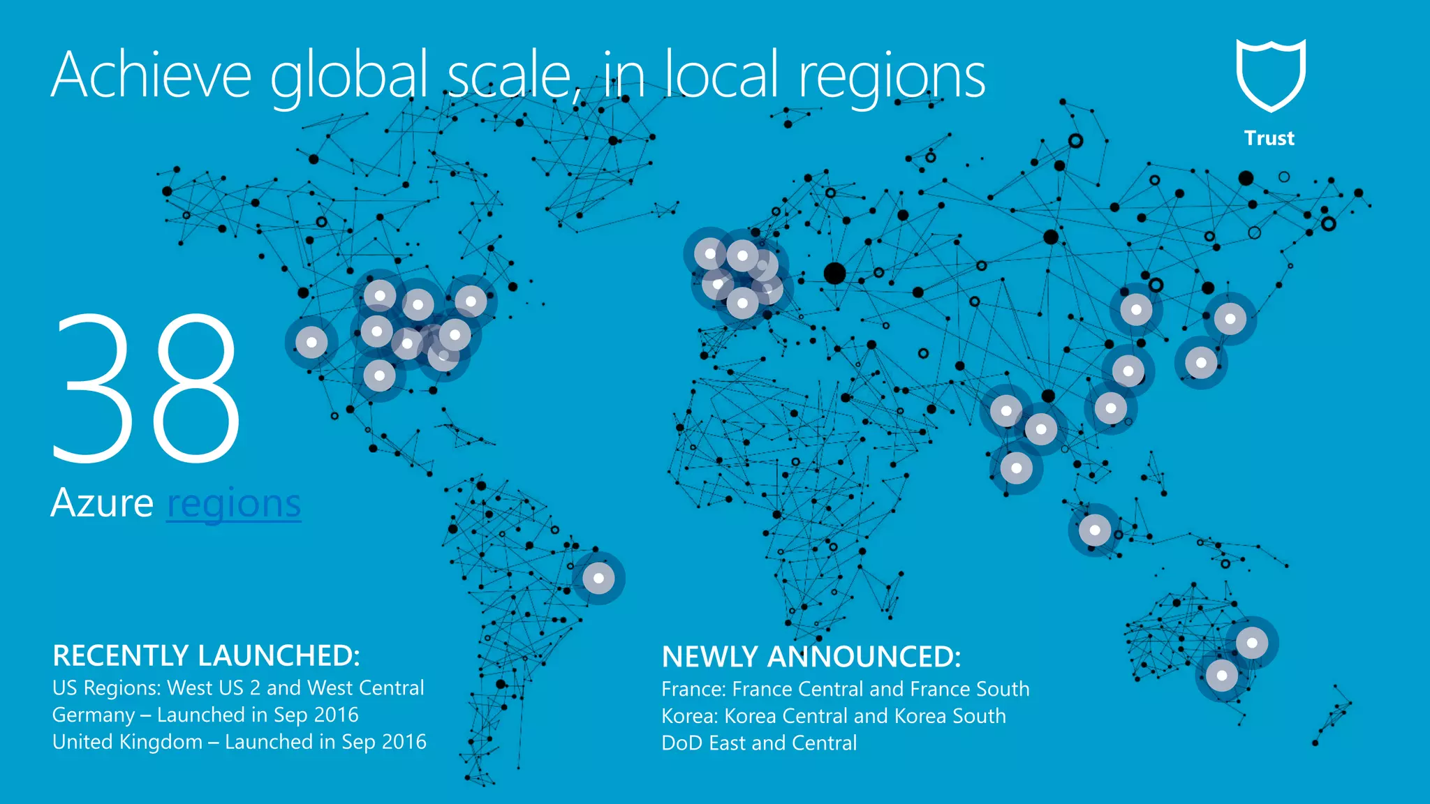 38Azure regions
NEWLY ANNOUNCED:
France: France Central and France South
Korea: Korea Central and Korea South
DoD East and Central
Achieve global scale, in local regions
Trust
 