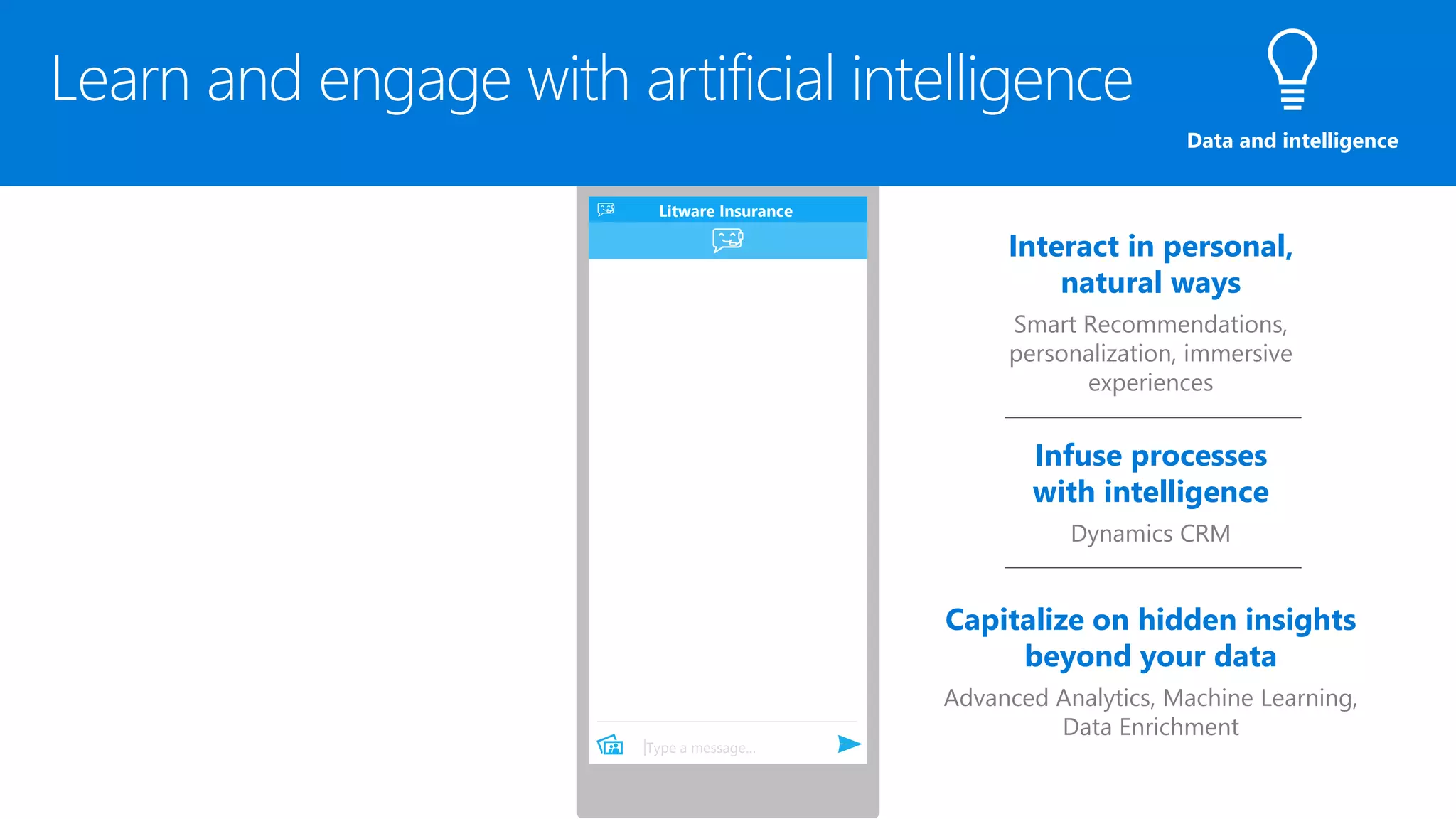 Litware Insurance Bot
Has joined the conversation
Hi! How can I help you today?
Type a message…
Interact in personal,
natural ways
Smart Recommendations,
personalization, immersive
experiences
Infuse processes
with intelligence
Dynamics CRM
Capitalize on hidden insights
beyond your data
Advanced Analytics, Machine Learning,
Data Enrichment
Litware Insurance
Data and intelligence
 