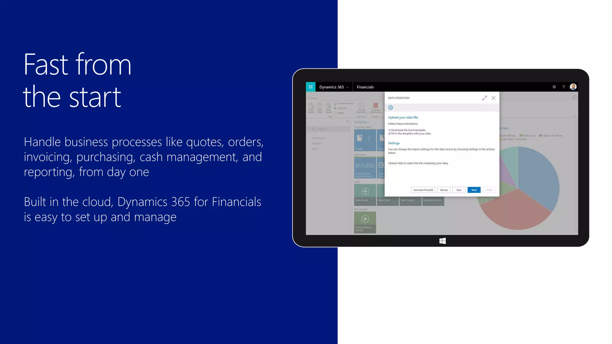 Handle business processes like quotes, orders,
invoicing, purchasing, cash management, and
reporting, from day one
Built in the cloud, Dynamics 365 for Financials
is easy to set up and manage
Fast from
the start
 