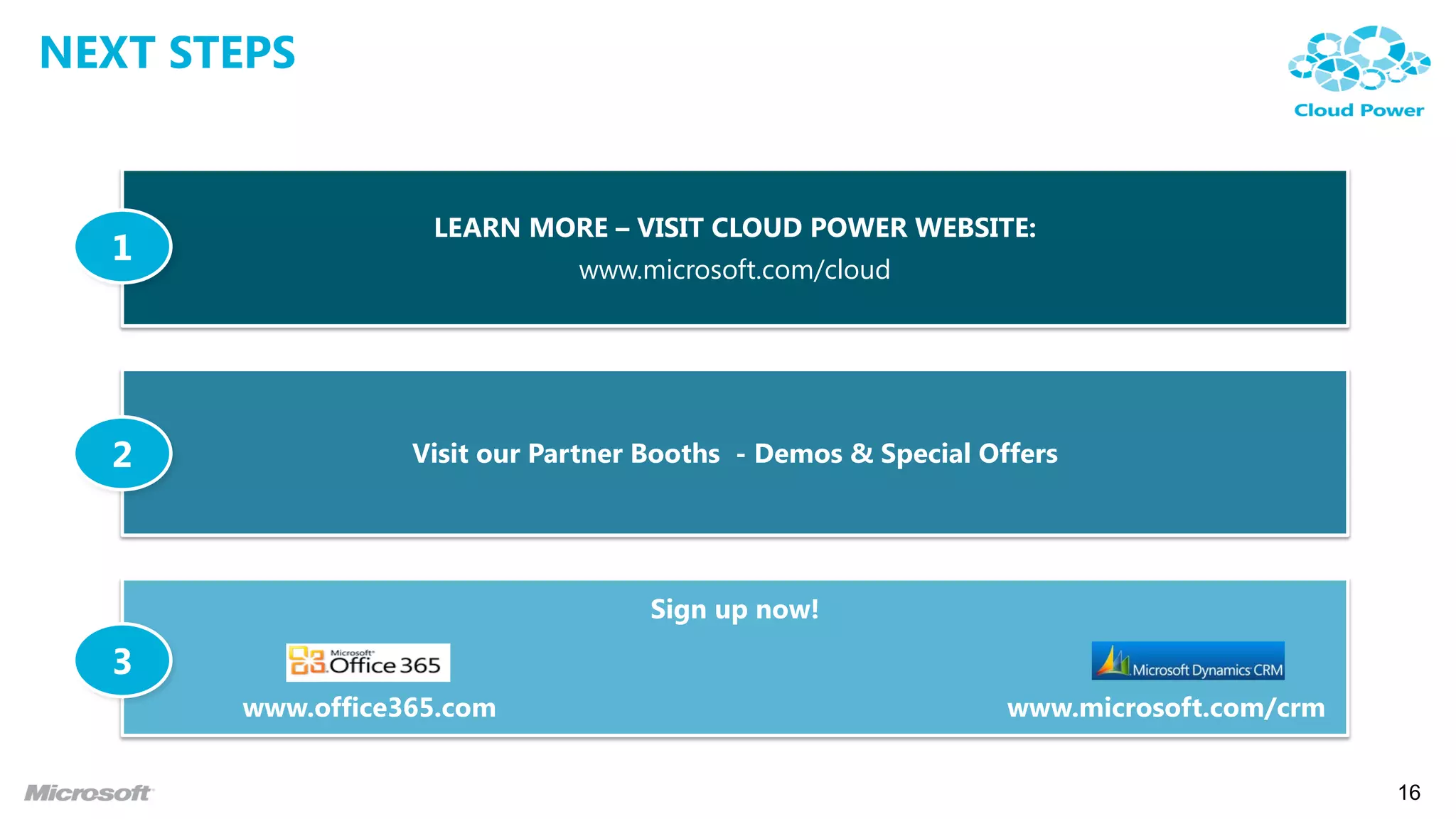 NEXT STEPS


                   LEARN MORE – VISIT CLOUD POWER WEBSITE:
  1
                              www.microsoft.com/cloud




  2               Visit our Partner Booths - Demos & Special Offers




                                    Sign up now!

  3
       www.office365.com                                       www.microsoft.com/crm


                                                                                       16
 