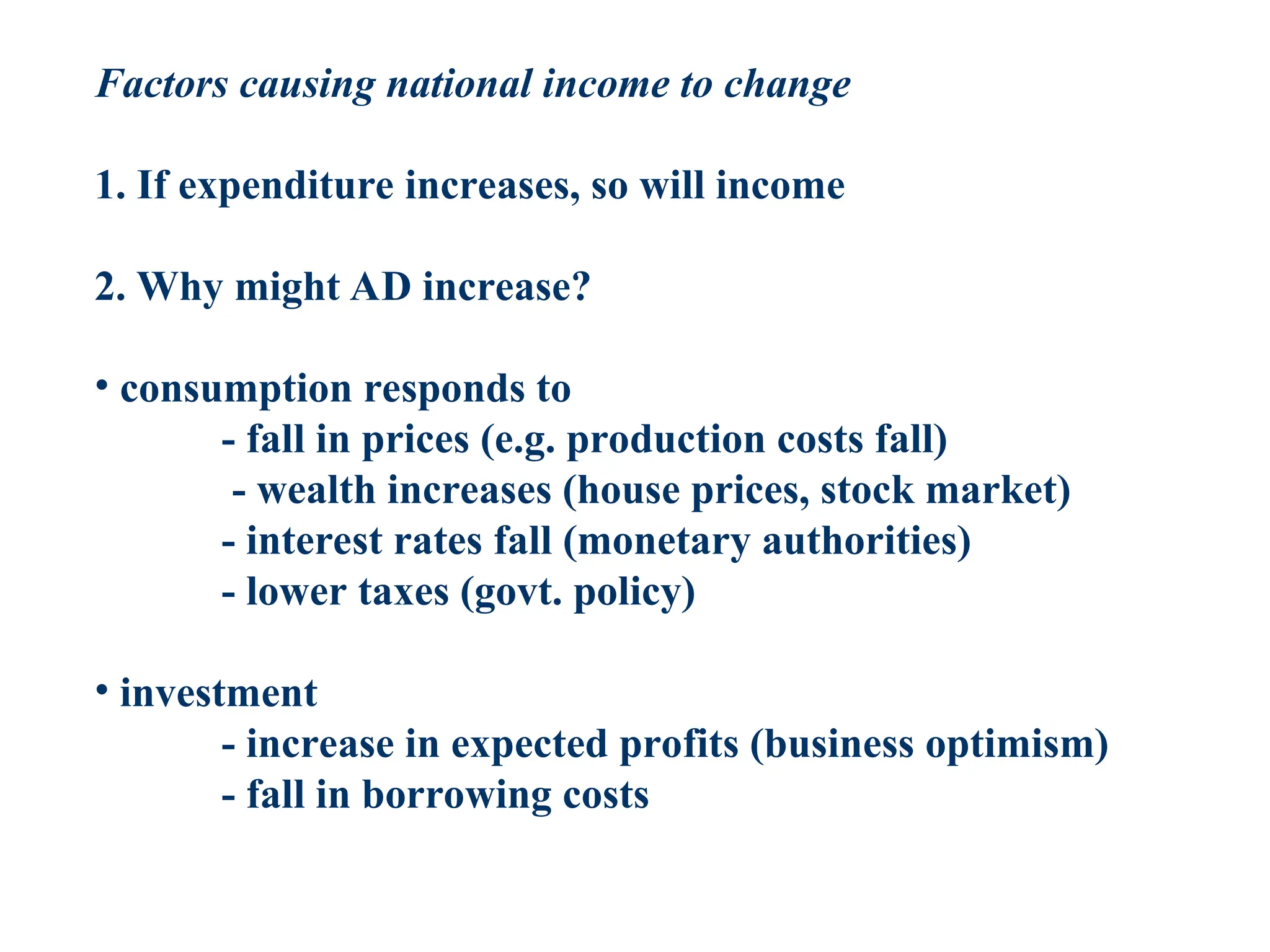 Factors causing national income to change
1. If expenditure increases, so will income
2. Why might AD increase?
• consumption responds to
- fall in prices (e.g. production costs fall)
- wealth increases (house prices, stock market)
- interest rates fall (monetary authorities)
- lower taxes (govt. policy)
• investment
- increase in expected profits (business optimism)
- fall in borrowing costs
 