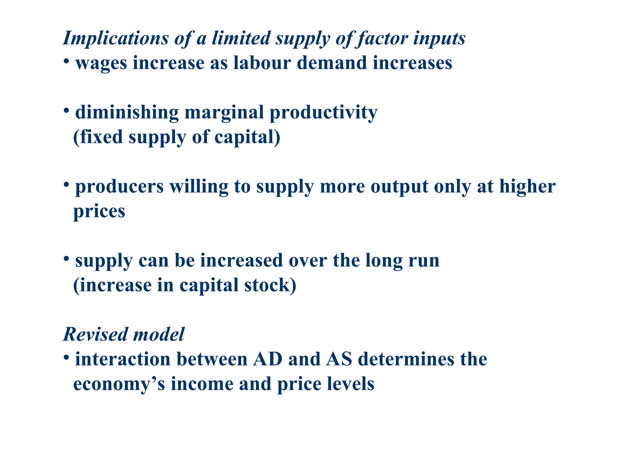 Implications of a limited supply of factor inputs
• wages increase as labour demand increases
• diminishing marginal productivity
(fixed supply of capital)
• producers willing to supply more output only at higher
prices
• supply can be increased over the long run
(increase in capital stock)
Revised model
• interaction between AD and AS determines the
economy’s income and price levels
 