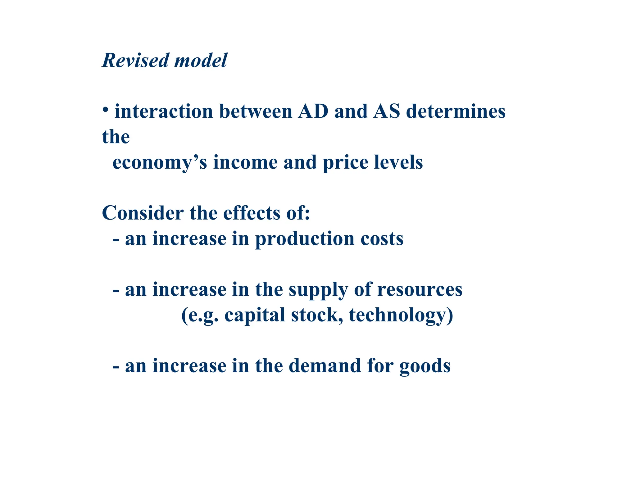 Revised model
• interaction between AD and AS determines
the
economy’s income and price levels
Consider the effects of:
- an increase in production costs
- an increase in the supply of resources
(e.g. capital stock, technology)
- an increase in the demand for goods
 