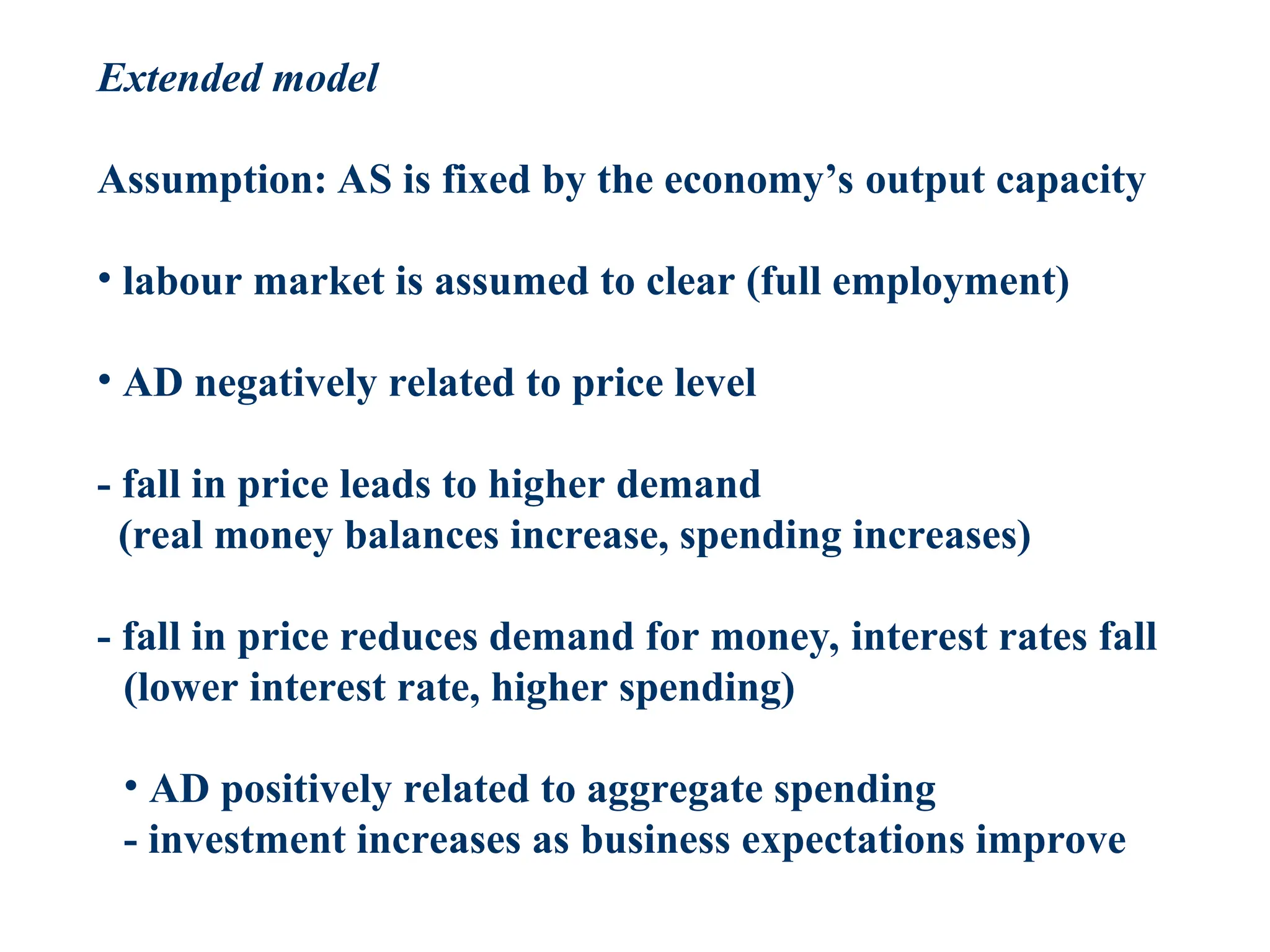 Extended model
Assumption: AS is fixed by the economy’s output capacity
• labour market is assumed to clear (full employment)
• AD negatively related to price level
- fall in price leads to higher demand
(real money balances increase, spending increases)
- fall in price reduces demand for money, interest rates fall
(lower interest rate, higher spending)
• AD positively related to aggregate spending
- investment increases as business expectations improve
 