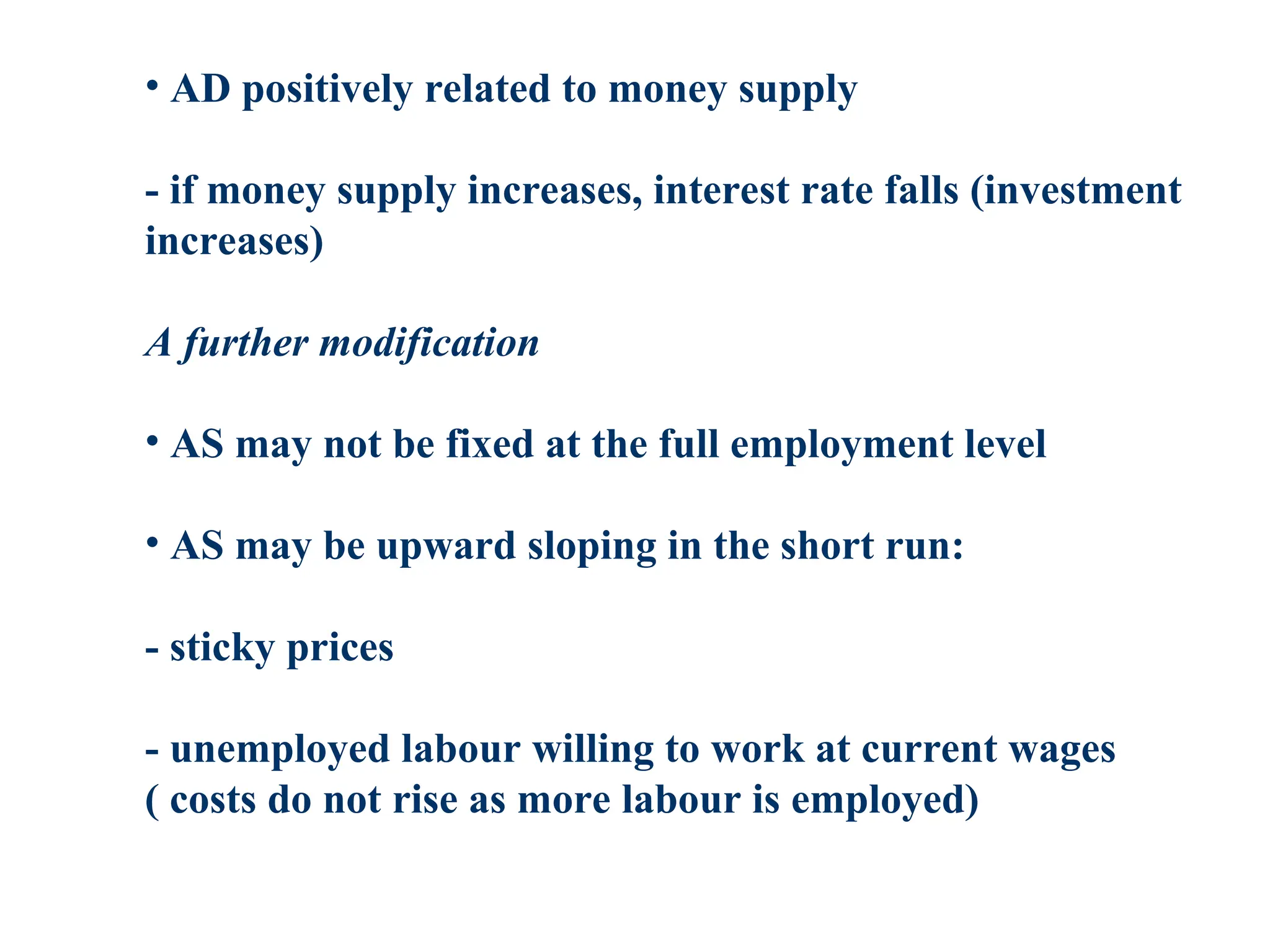 • AD positively related to money supply
- if money supply increases, interest rate falls (investment
increases)
A further modification
• AS may not be fixed at the full employment level
• AS may be upward sloping in the short run:
- sticky prices
- unemployed labour willing to work at current wages
( costs do not rise as more labour is employed)
 
