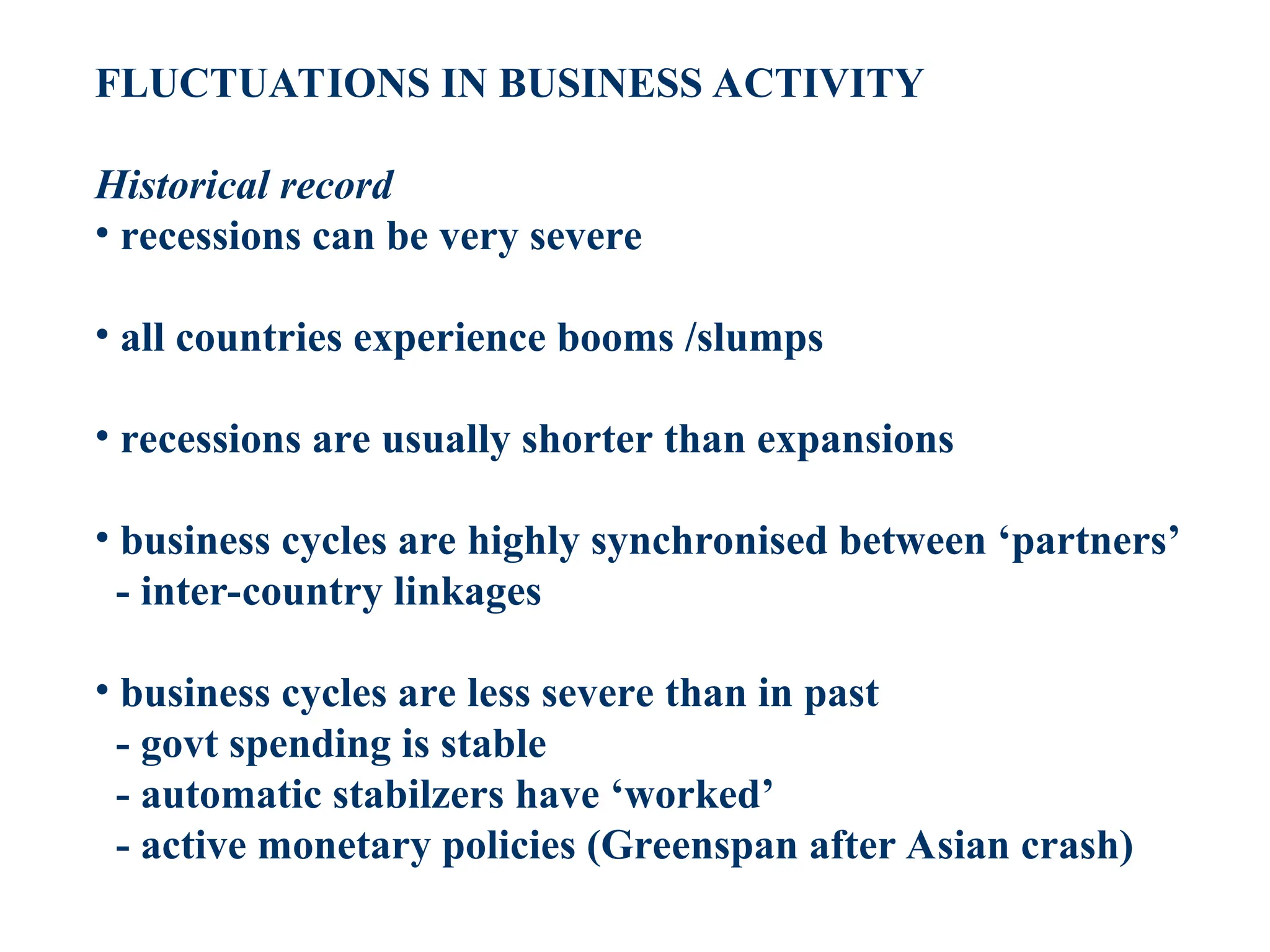 FLUCTUATIONS IN BUSINESS ACTIVITY
Historical record
• recessions can be very severe
• all countries experience booms /slumps
• recessions are usually shorter than expansions
• business cycles are highly synchronised between ‘partners’
- inter-country linkages
• business cycles are less severe than in past
- govt spending is stable
- automatic stabilzers have ‘worked’
- active monetary policies (Greenspan after Asian crash)
 
