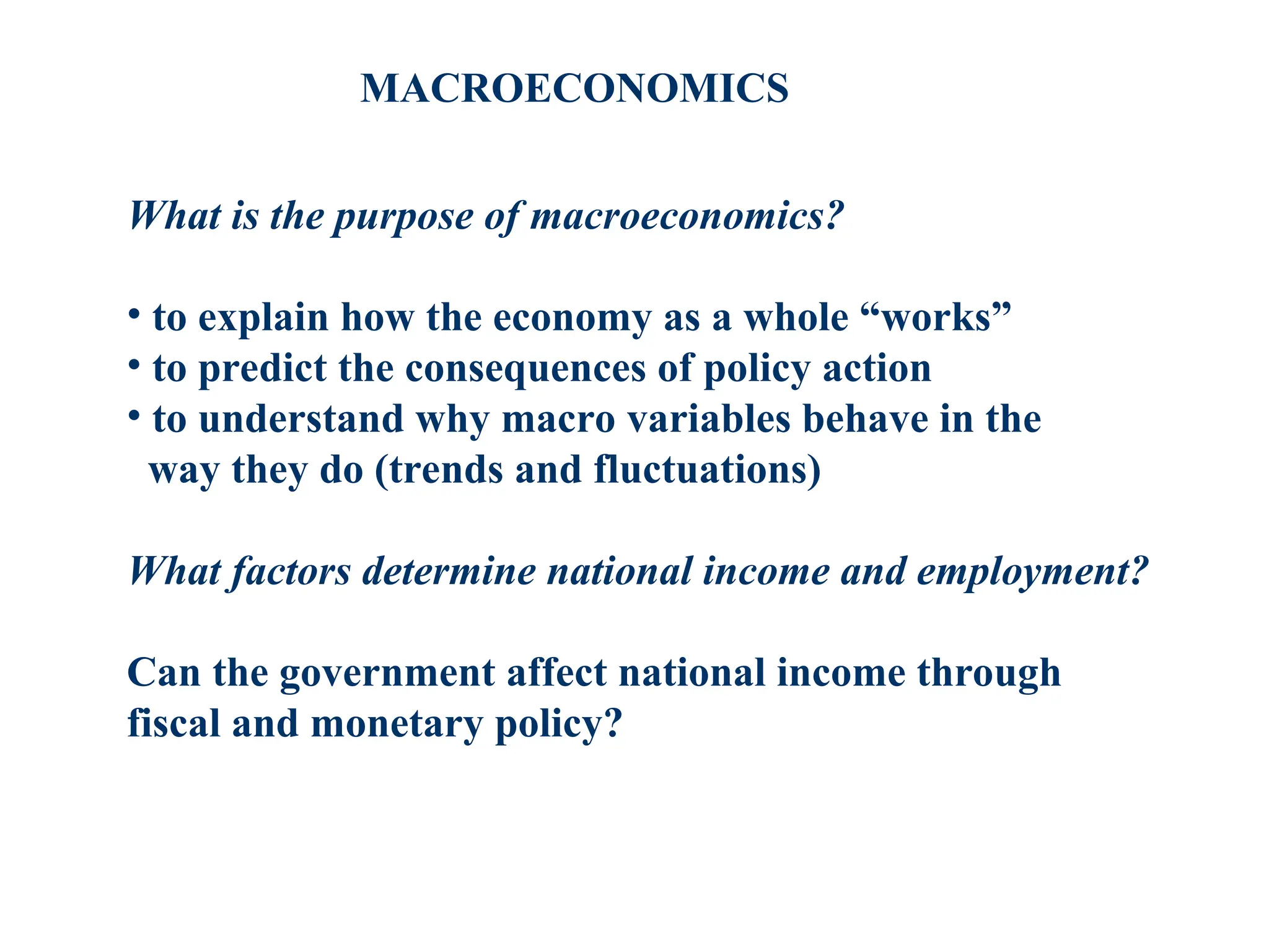 MACROECONOMICS
What is the purpose of macroeconomics?
• to explain how the economy as a whole “works”
• to predict the consequences of policy action
• to understand why macro variables behave in the
way they do (trends and fluctuations)
What factors determine national income and employment?
Can the government affect national income through
fiscal and monetary policy?
 