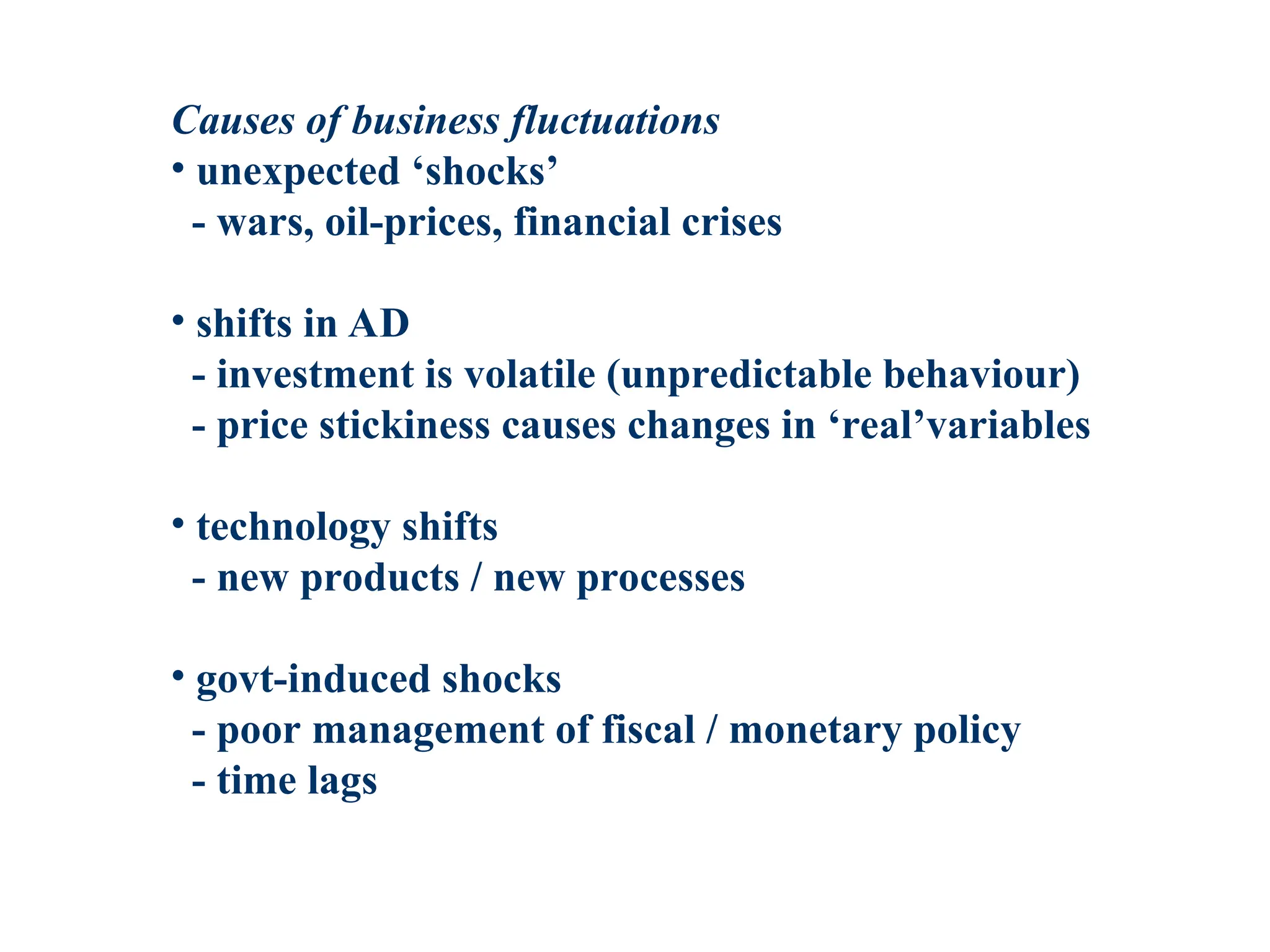 Causes of business fluctuations
• unexpected ‘shocks’
- wars, oil-prices, financial crises
• shifts in AD
- investment is volatile (unpredictable behaviour)
- price stickiness causes changes in ‘real’variables
• technology shifts
- new products / new processes
• govt-induced shocks
- poor management of fiscal / monetary policy
- time lags
 