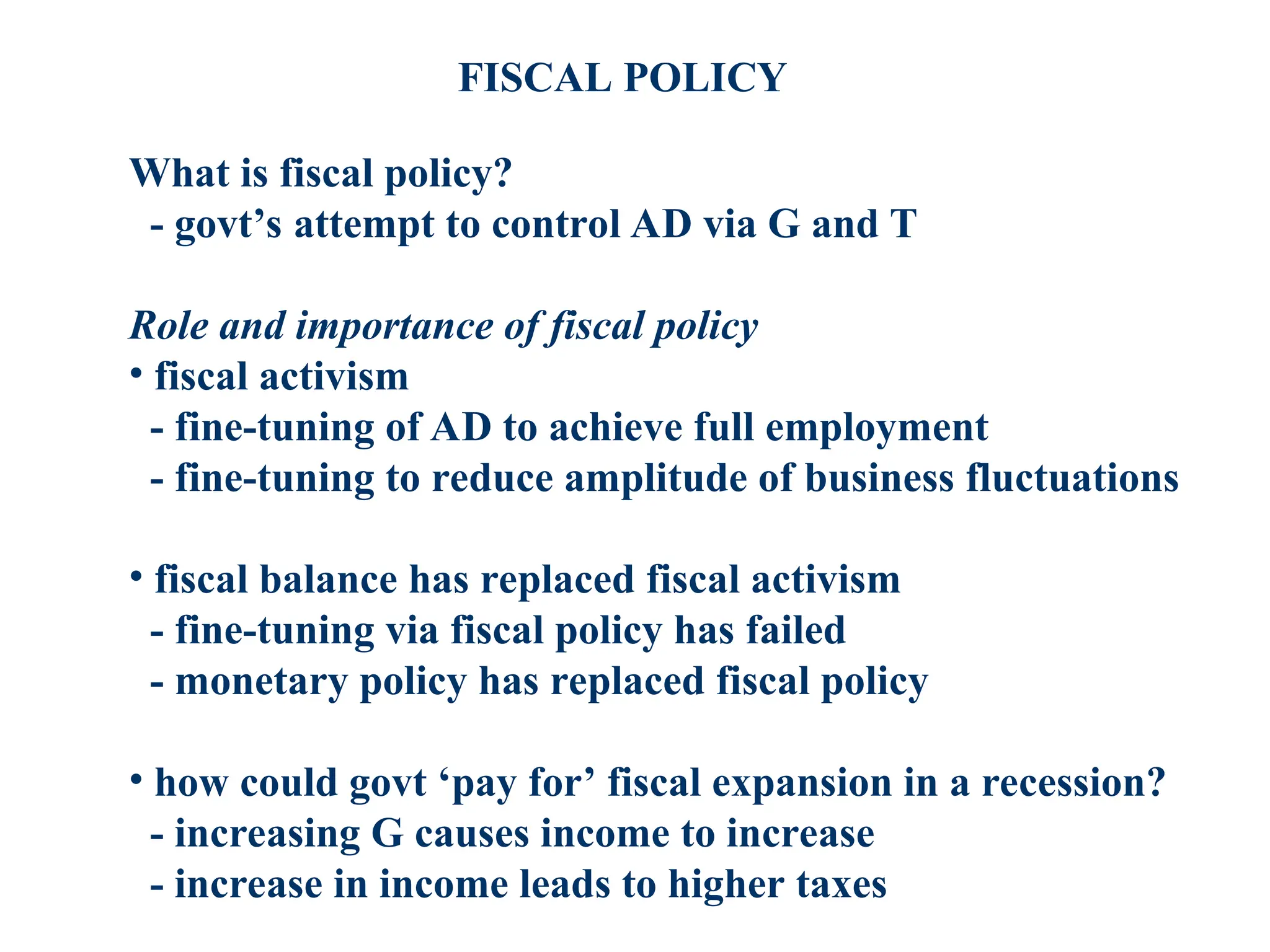 FISCAL POLICY
What is fiscal policy?
- govt’s attempt to control AD via G and T
Role and importance of fiscal policy
• fiscal activism
- fine-tuning of AD to achieve full employment
- fine-tuning to reduce amplitude of business fluctuations
• fiscal balance has replaced fiscal activism
- fine-tuning via fiscal policy has failed
- monetary policy has replaced fiscal policy
• how could govt ‘pay for’ fiscal expansion in a recession?
- increasing G causes income to increase
- increase in income leads to higher taxes
 