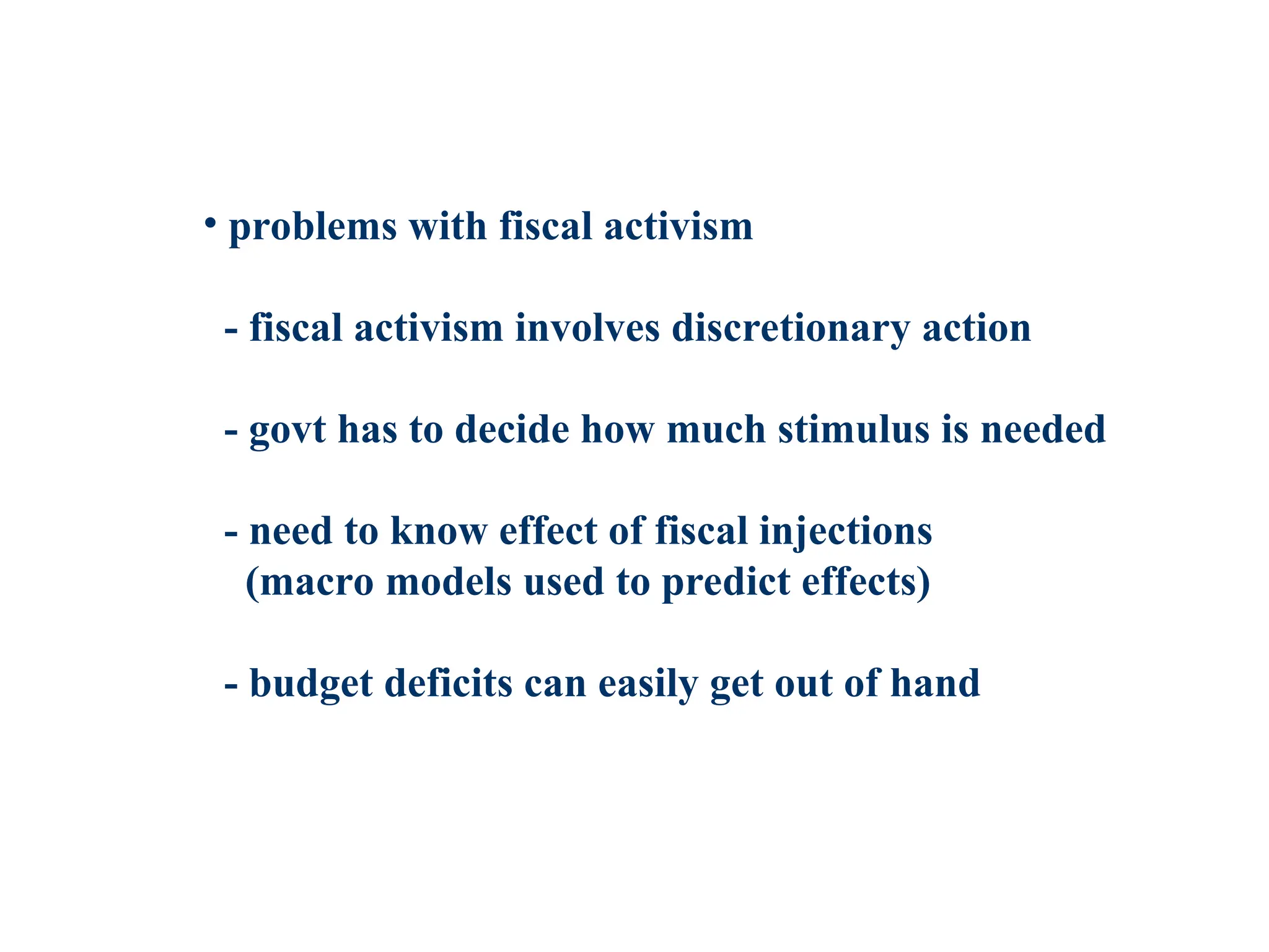 • problems with fiscal activism
- fiscal activism involves discretionary action
- govt has to decide how much stimulus is needed
- need to know effect of fiscal injections
(macro models used to predict effects)
- budget deficits can easily get out of hand
 