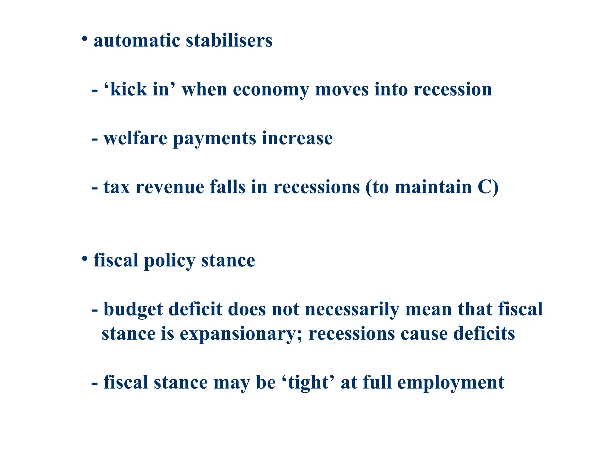 • automatic stabilisers
- ‘kick in’ when economy moves into recession
- welfare payments increase
- tax revenue falls in recessions (to maintain C)
• fiscal policy stance
- budget deficit does not necessarily mean that fiscal
stance is expansionary; recessions cause deficits
- fiscal stance may be ‘tight’ at full employment
 
