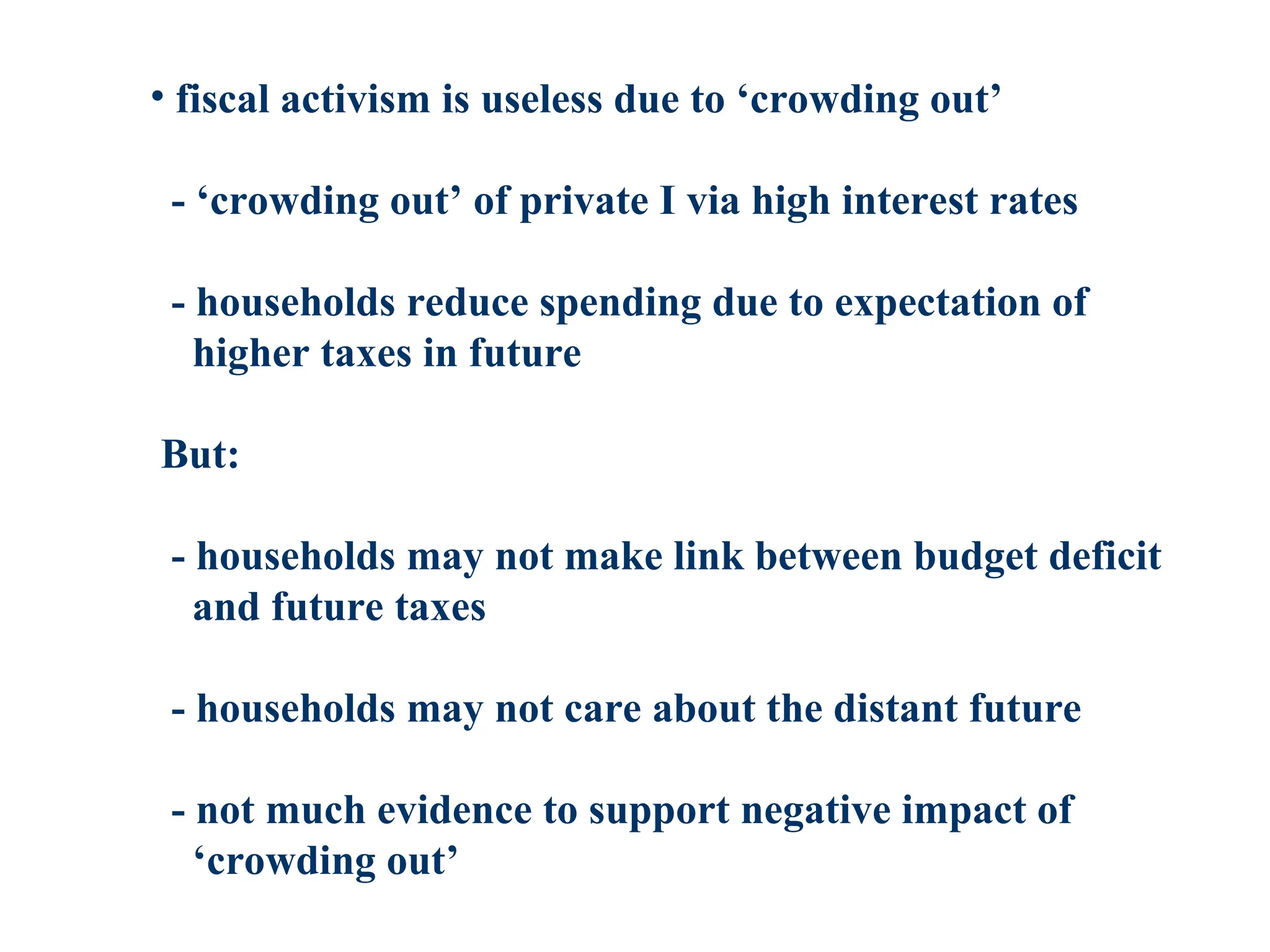 • fiscal activism is useless due to ‘crowding out’
- ‘crowding out’ of private I via high interest rates
- households reduce spending due to expectation of
higher taxes in future
But:
- households may not make link between budget deficit
and future taxes
- households may not care about the distant future
- not much evidence to support negative impact of
‘crowding out’
 